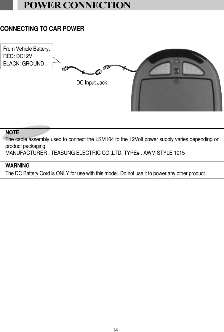 14POWER CONNECTIONNOTE The cable assembly used to connect the LSM104 to the 12Volt power supply varies depending onproduct packaging.MANUFACTURER : TEASUNG ELECTRIC CO.,LTD. TYPE# : AWM STYLE 1015WARNINGThe DC Battery Cord is ONLY for use with this model. Do not use it to power any other productFrom Vehicle Battery:RED: DC12VBLACK: GROUNDDC Input JackCONNECTING TO CAR POWER