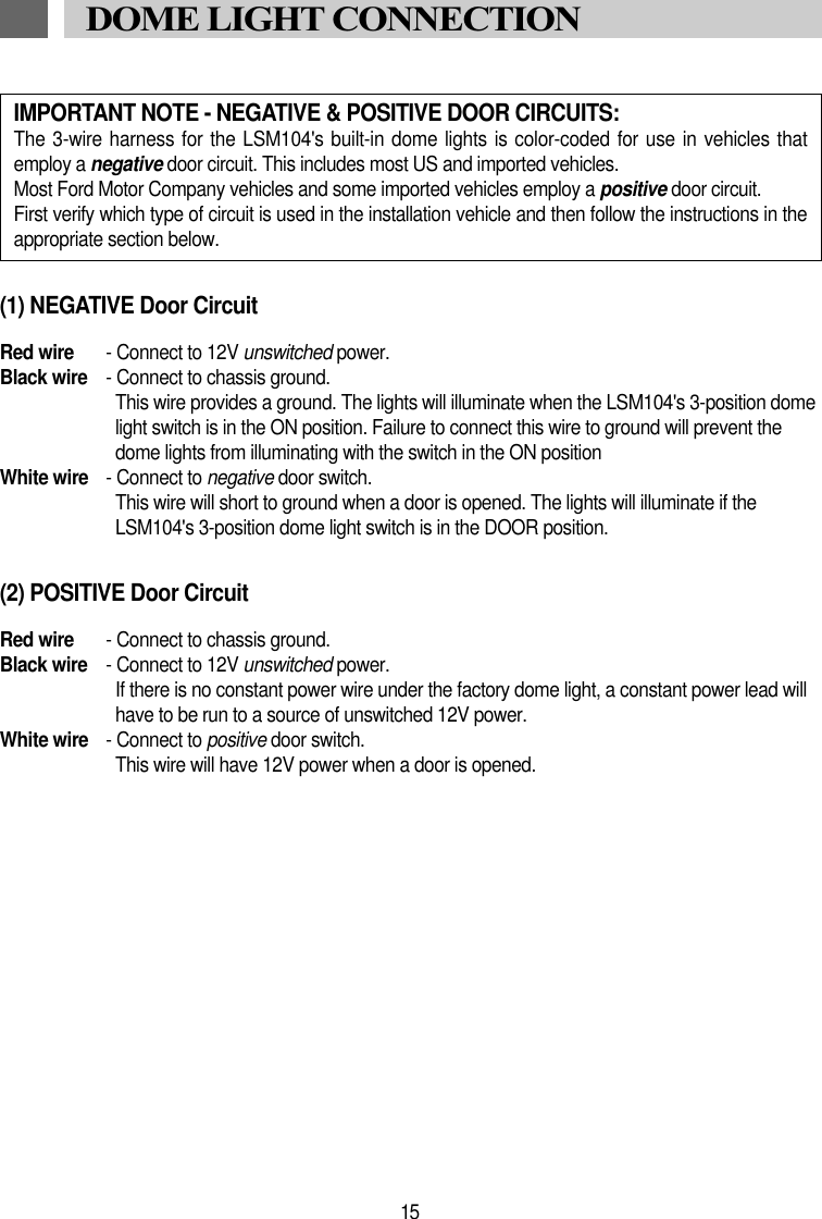 15DOME LIGHT CONNECTION(1) NEGATIVE Door CircuitRed wire - Connect to 12V unswitched power.Black wire - Connect to chassis ground.This wire provides a ground. The lights will illuminate when the LSM104's 3-position domelight switch is in the ON position. Failure to connect this wire to ground will prevent thedome lights from illuminating with the switch in the ON position White wire - Connect to negative door switch.This wire will short to ground when a door is opened. The lights will illuminate if theLSM104's 3-position dome light switch is in the DOOR position.(2) POSITIVE Door CircuitRed wire - Connect to chassis ground.Black wire - Connect to 12V unswitched power.If there is no constant power wire under the factory dome light, a constant power lead willhave to be run to a source of unswitched 12V power.White wire - Connect to positive door switch.This wire will have 12V power when a door is opened.IMPORTANT NOTE - NEGATIVE &amp; POSITIVE DOOR CIRCUITS:The 3-wire harness for the LSM104's built-in dome lights is color-coded for use in vehicles thatemploy a negative door circuit. This includes most US and imported vehicles.Most Ford Motor Company vehicles and some imported vehicles employ a positive door circuit.First verify which type of circuit is used in the installation vehicle and then follow the instructions in theappropriate section below. 