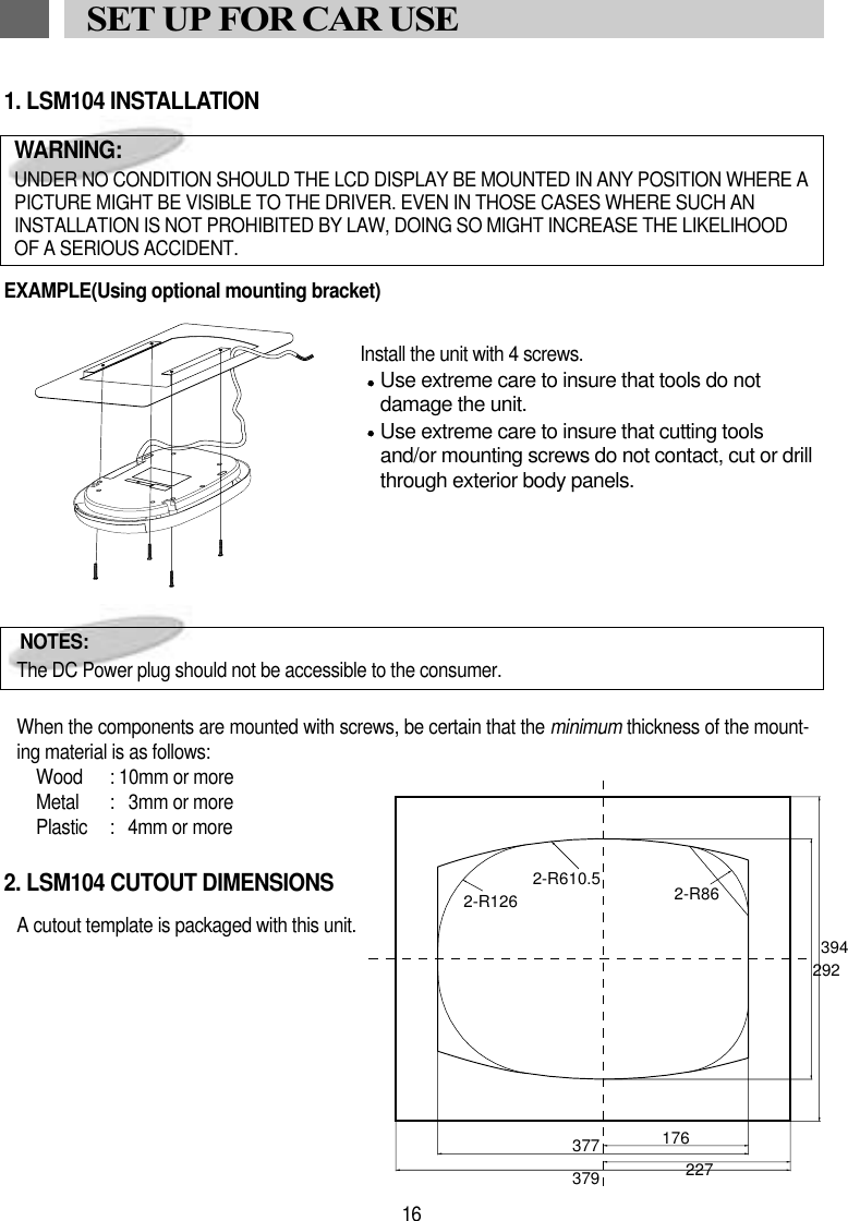 1. LSM104 INSTALLATIONEXAMPLE(Using optional mounting bracket)               Install the unit with 4 screws.Use extreme care to insure that tools do notdamage the unit.Use extreme care to insure that cutting toolsand/or mounting screws do not contact, cut or drillthrough exterior body panels.When the components are mounted with screws, be certain that the minimum thickness of the mount-ing material is as follows:Wood : 10mm or moreMetal :   3mm or morePlastic :  4mm or more2. LSM104 CUTOUT DIMENSIONSA cutout template is packaged with this unit.16SET UP FOR CAR USENOTES:The DC Power plug should not be accessible to the consumer.WARNING:UNDER NO CONDITION SHOULD THE LCD DISPLAY BE MOUNTED IN ANY POSITION WHERE APICTURE MIGHT BE VISIBLE TO THE DRIVER. EVEN IN THOSE CASES WHERE SUCH ANINSTALLATION IS NOT PROHIBITED BY LAW, DOING SO MIGHT INCREASE THE LIKELIHOODOF A SERIOUS ACCIDENT. 3942-R610.52-R126 2-R86176377379 227292