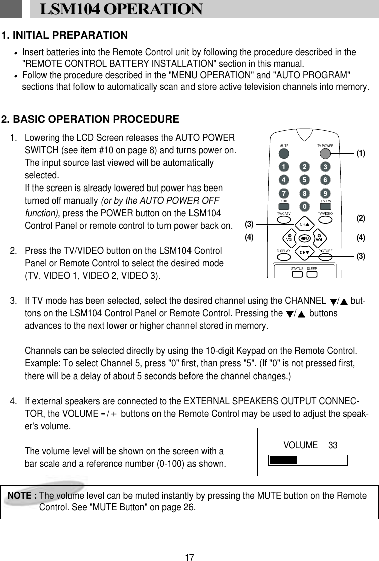 1. INITIAL PREPARATIONInsert batteries into the Remote Control unit by following the procedure described in the"REMOTE CONTROL BATTERY INSTALLATION" section in this manual.Follow the procedure described in the "MENU OPERATION" and "AUTO PROGRAM" sections that follow to automatically scan and store active television channels into memory.2. BASIC OPERATION PROCEDURE1. Lowering the LCD Screen releases the AUTO POWERSWITCH (see item #10 on page 8) and turns power on.The input source last viewed will be automaticallyselected. If the screen is already lowered but power has beenturned off manually (or by the AUTO POWER OFFfunction), press the POWER button on the LSM104Control Panel or remote control to turn power back on.2.  Press the TV/VIDEO button on the LSM104 ControlPanel or Remote Control to select the desired mode(TV, VIDEO 1, VIDEO 2, VIDEO 3).3.  If TV mode has been selected, select the desired channel using the CHANNEL  /but-tons on the LSM104 Control Panel or Remote Control. Pressing the  /buttonsadvances to the next lower or higher channel stored in memory.Channels can be selected directly by using the 10-digit Keypad on the Remote Control.Example: To select Channel 5, press "0" first, than press "5". (If "0" is not pressed first,there will be a delay of about 5 seconds before the channel changes.)4.  If external speakers are connected to the EXTERNAL SPEAKERS OUTPUT CONNEC-TOR, the VOLUME -/+buttons on the Remote Control may be used to adjust the speak-er's volume. The volume level will be shown on the screen with abar scale and a reference number (0-100) as shown. 17LSM104 OPERATION NOTE : The volume level can be muted instantly by pressing the MUTE button on the RemoteControl. See "MUTE Button" on page 26.VOLUME   33(1)(2)(3)(4)(3)(4)
