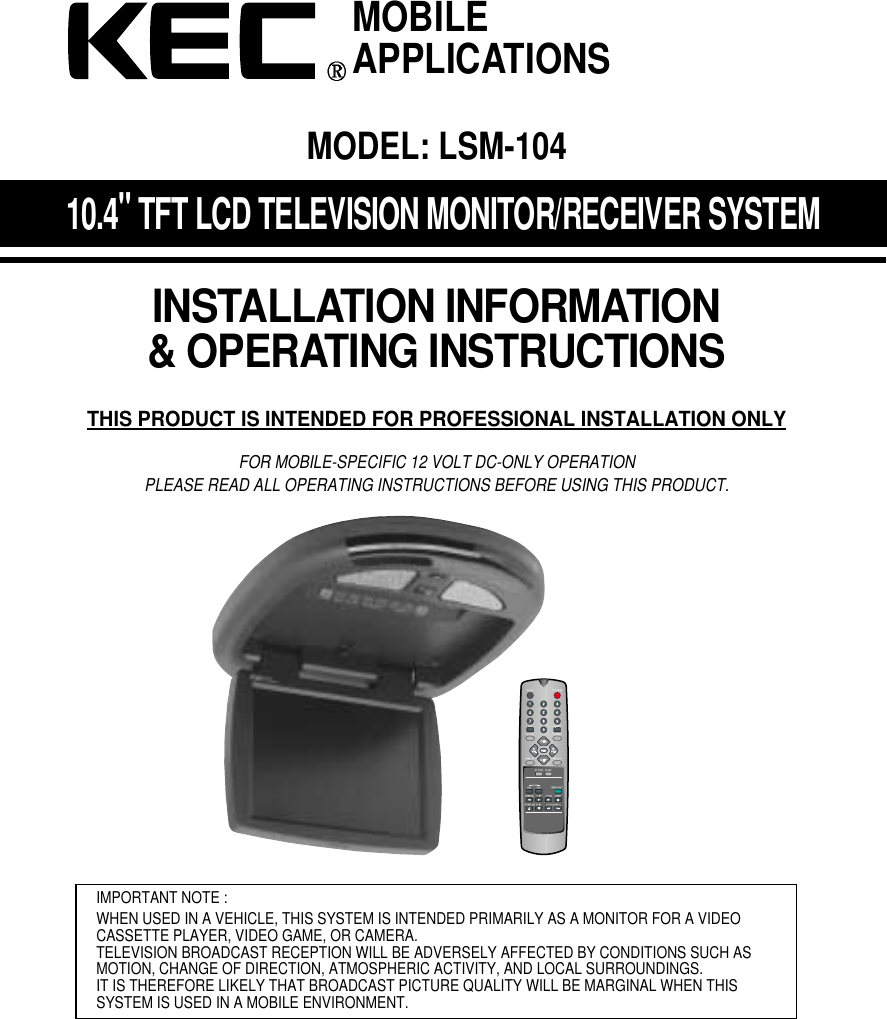 10.4"TFT LCD TELEVISION MONITOR/RECEIVER SYSTEMINSTALLATION INFORMATION&amp; OPERATING INSTRUCTIONSTHIS PRODUCT IS INTENDED FOR PROFESSIONAL INSTALLATION ONLYFOR MOBILE-SPECIFIC 12 VOLT DC-ONLY OPERATIONPLEASE READ ALL OPERATING INSTRUCTIONS BEFORE USING THIS PRODUCT.IMPORTANT NOTE :WHEN USED IN A VEHICLE, THIS SYSTEM IS INTENDED PRIMARILY AS A MONITOR FOR A VIDEOCASSETTE PLAYER, VIDEO GAME, OR CAMERA.TELEVISION BROADCAST RECEPTION WILL BE ADVERSELY AFFECTED BY CONDITIONS SUCH ASMOTION, CHANGE OF DIRECTION, ATMOSPHERIC ACTIVITY, AND LOCAL SURROUNDINGS.IT IS THEREFORE LIKELY THAT BROADCAST PICTURE QUALITY WILL BE MARGINAL WHEN THIS SYSTEM IS USED IN A MOBILE ENVIRONMENT.MOBILEAPPLICATIONSMODEL: LSM-104