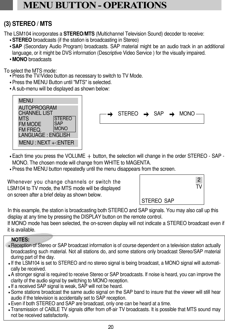 (3) STEREO / MTSThe LSM104 incorporates a STEREO/MTS (Multichannel Television Sound) decoder to receive:STEREO broadcasts (if the station is broadcasting in Stereo)SAP (Secondary Audio Program) broadcasts. SAP material might be an audio track in an additionallanguage, or it might be DVS information (Descriptive Video Service ) for the visually impaired.MONO broadcasts To select the MTS mode:Press the TV/Video button as necessary to switch to TV Mode.Press the MENU Button until "MTS" is selected.A sub-menu will be displayed as shown below:Each time you press the VOLUME  button, the selection will change in the order STEREO - SAP -MONO. The chosen mode will change from WHITE to MAGENTA. Press the MENU button repeatedly until the menu disappears from the screen.Whenever you change channels or switch theLSM104 to TV mode, the MTS mode will be displayedon screen after a brief delay as shown below.In this example, the station is broadcasting both STEREO and SAP signals. You may also call up thisdisplay at any time by pressing the DISPLAY button on the remote control.If MONO mode has been selected, the on-screen display will not indicate a STEREO broadcast even ifit is available.NOTES:Reception of Stereo or SAP broadcast information is of course dependent on a television station actuallybroadcasting such material. Not all stations do, and some stations only broadcast Stereo/SAP materialduring part of the day. If the LSM104 is set to STEREO and no stereo signal is being broadcast, a MONO signal will automati-cally be received.A stronger signal is required to receive Stereo or SAP broadcasts. If noise is heard, you can improve theclarity of the audio signal by switching to MONO reception.If a received SAP signal is weak, SAP will not be heard. Some stations broadcast the same audio signal on the SAP band to insure that the viewer will still hearaudio if the television is accidentally set to SAP reception.Even if both STEREO and SAP are broadcast, only one can be heard at a time.Transmission of CABLE TV signals differ from off-air TV broadcasts. It is possible that MTS sound maynot be received satisfactorily.20MENU BUTTON - OPERATIONSMENUAUTOPROGRAMCHANNEL LISTMTSFM MODEFM FREQ.LANGUAGE : ENGLISHMENU : NEXT +-:ENTERSTEREOSAPMONOSTEREO   SAP   MONO2TVSTEREO SAP