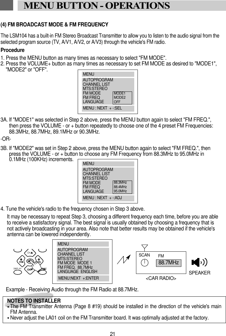 21MENU BUTTON - OPERATIONS(4) FM BROADCAST MODE &amp; FM FREQUENCYThe LSM104 has a built-in FM Stereo Broadcast Transmitter to allow you to listen to the audio signal from theselected program source (TV, A/V1, A/V2, or A/V3) through the vehicle's FM radio. Procedure1. Press the MENU button as many times as necessary to select "FM MODE".2. Press the VOLUME+ button as many times as necessary to set FM MODE as desired to "MODE1","MODE2" or "OFF".3A. If "MODE1" was selected in Step 2 above, press the MENU button again to select "FM FREQ.",then press the VOLUME - or + button repeatedly to choose one of the 4 preset FM Frequencies:88.3MHz, 88.7MHz, 89.1MHz or 90.3MHz.-OR-3B. If "MODE2" was set in Step 2 above, press the MENU button again to select "FM FREQ.", thenpress the VOLUME - or + button to choose any FM Frequency from 88.3MHz to 95.0MHz in0.1MHz (100KHz) increments.4. Tune the vehicle's radio to the frequency chosen in Step 3 above.It may be necessary to repeat Step 3, choosing a different frequency each time, before you are ableto receive a satisfactory signal. The best signal is usually obtained by choosing a frequency that isnot actively broadcasting in your area. Also note that better results may be obtained if the vehicle'santenna can be lowered independently.Example - Receiving Audio through the FM Radio at 88.7MHz. 88.7MHzSCAN FMSPEAKER<CAR RADIO>NOTES TO INSTALLERThe FM Transmitter Antenna (Page 8 #19) should be installed in the direction of the vehicle's mainFM Antenna.Never adjust the LA01 coil on the FM Transmitter board. It was optimally adjusted at the factory.MENUAUTOPROGRAMCHANNEL LISTMTS:STEREOFM MODEFM FREQLANGUAGEMENU : NEXT  + -:SELMODE1MODE2OFFMENUAUTOPROGRAMCHANNEL LISTMTS:STEREOFM MODEFM FREQLANGUAGEMENU : NEXT  + -:ADJ88.3MHz88.4MHz95.0MHzMENUAUTOPROGRAMCHANNEL LISTMTS:STEREOFM MODE  MODE 1FM FREQ.  88.7MHzLANGUAGE  ENGLISHMENU:NEXT  +:ENTER