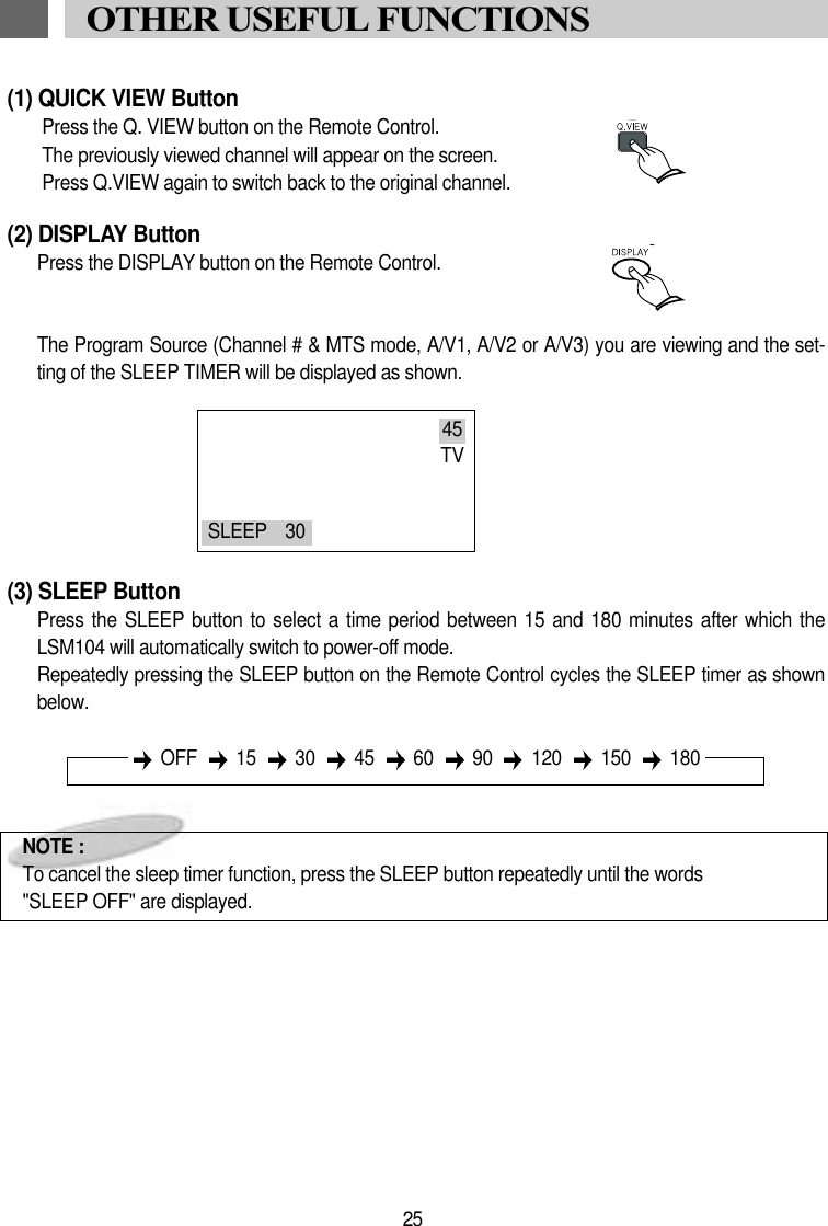 (1) QUICK VIEW ButtonPress the Q. VIEW button on the Remote Control.The previously viewed channel will appear on the screen.Press Q.VIEW again to switch back to the original channel.(2) DISPLAY ButtonPress the DISPLAY button on the Remote Control.The Program Source (Channel # &amp; MTS mode, A/V1, A/V2 or A/V3) you are viewing and the set-ting of the SLEEP TIMER will be displayed as shown. (3) SLEEP ButtonPress the SLEEP  button to select a time period between 15  and 180 minutes after which theLSM104 will automatically switch to power-off mode.Repeatedly pressing the SLEEP button on the Remote Control cycles the SLEEP timer as shownbelow.NOTE :To cancel the sleep timer function, press the SLEEP button repeatedly until the words "SLEEP OFF" are displayed.25OTHER USEFUL FUNCTIONS45TVSLEEP    30OFF 15 30 45 60 90 120 150 180