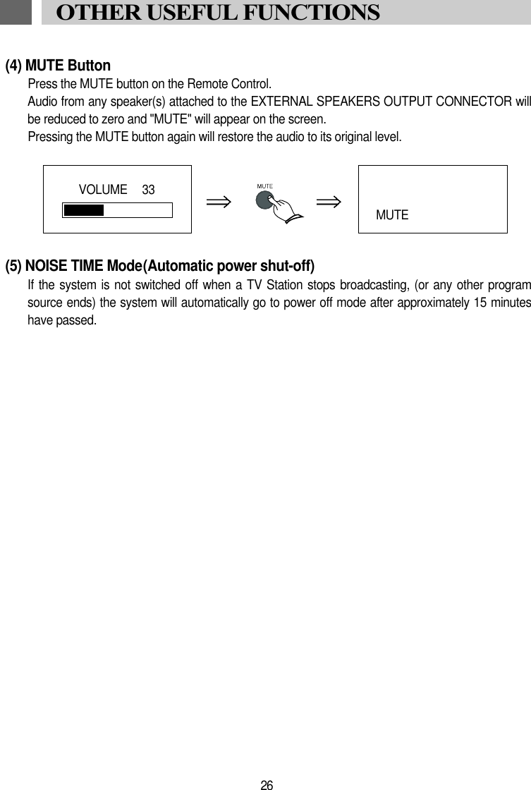 (4) MUTE ButtonPress the MUTE button on the Remote Control.Audio from any speaker(s) attached to the EXTERNAL SPEAKERS OUTPUT CONNECTOR willbe reduced to zero and "MUTE" will appear on the screen.Pressing the MUTE button again will restore the audio to its original level.(5) NOISE TIME Mode(Automatic power shut-off)If the  system is not  switched off when a TV  Station stops broadcasting,  (or any other  programsource ends) the system will automatically go to power off mode after approximately 15 minuteshave passed.26OTHER USEFUL FUNCTIONSVOLUME   33MUTE