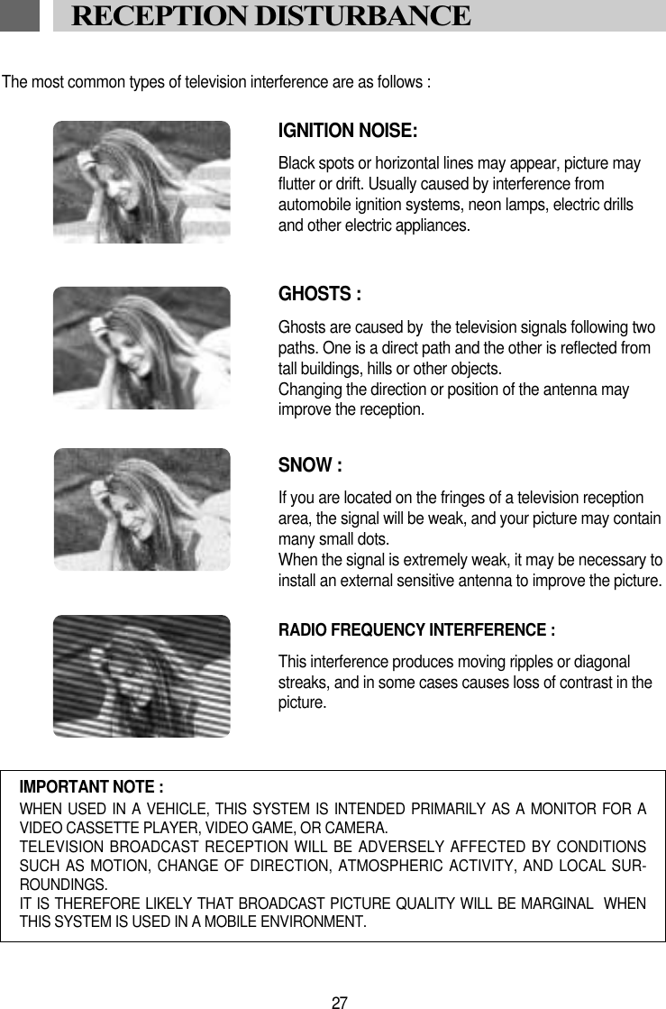 The most common types of television interference are as follows :IGNITION NOISE:Black spots or horizontal lines may appear, picture may flutter or drift. Usually caused by interference from automobile ignition systems, neon lamps, electric drillsand other electric appliances.GHOSTS :Ghosts are caused by  the television signals following two paths. One is a direct path and the other is reflected fromtall buildings, hills or other objects. Changing the direction or position of the antenna mayimprove the reception.SNOW : If you are located on the fringes of a television reception area, the signal will be weak, and your picture may containmany small dots. When the signal is extremely weak, it may be necessary to install an external sensitive antenna to improve the picture.RADIO FREQUENCY INTERFERENCE : This interference produces moving ripples or diagonal streaks, and in some cases causes loss of contrast in thepicture.IMPORTANT NOTE :WHEN USED IN  A VEHICLE, THIS SYSTEM  IS INTENDED PRIMARILY  AS A MONITOR FOR  AVIDEO CASSETTE PLAYER, VIDEO GAME, OR CAMERA.TELEVISION BROADCAST RECEPTION WILL BE ADVERSELY AFFECTED BY CONDITIONSSUCH AS MOTION, CHANGE OF DIRECTION, ATMOSPHERIC ACTIVITY, AND LOCAL SUR-ROUNDINGS.IT IS THEREFORE LIKELY THAT BROADCAST PICTURE QUALITY WILL BE MARGINAL  WHENTHIS SYSTEM IS USED IN A MOBILE ENVIRONMENT.27RECEPTION DISTURBANCE