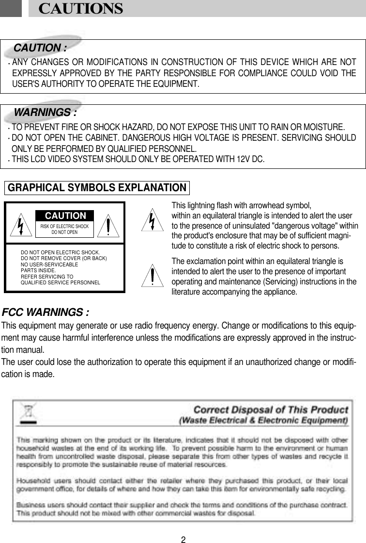 FCC WARNINGS :This equipment may generate or use radio frequency energy. Change or modifications to this equip-ment may cause harmful interference unless the modifications are expressly approved in the instruc-tion manual.The user could lose the authorization to operate this equipment if an unauthorized change or modifi-cation is made.CAUTIONRISK OF ELECTRIC SHOCK DO NOT OPENDO NOT OPEN ELECTRIC SHOCK.DO NOT REMOVE COVER (OR BACK)NO USER-SERVICEABLEPARTS INSIDE.REFER SERVICING TOQUALIFIED SERVICE PERSONNELCAUTION :ANY CHANGES OR MODIFICATIONS IN CONSTRUCTION OF THIS DEVICE WHICH ARE NOTEXPRESSLY APPROVED BY THE PARTY RESPONSIBLE FOR COMPLIANCE COULD VOID THEUSER'S AUTHORITY TO OPERATE THE EQUIPMENT.WARNINGS :TO PREVENT FIRE OR SHOCK HAZARD, DO NOT EXPOSE THIS UNIT TO RAIN OR MOISTURE.DO NOT OPEN THE CABINET. DANGEROUS HIGH VOLTAGE IS PRESENT. SERVICING SHOULDONLY BE PERFORMED BY QUALIFIED PERSONNEL.THIS LCD VIDEO SYSTEM SHOULD ONLY BE OPERATED WITH 12V DC.GRAPHICAL SYMBOLS EXPLANATIONThis lightning flash with arrowhead symbol, within an equilateral triangle is intended to alert the userto the presence of uninsulated "dangerous voltage" withinthe product's enclosure that may be of sufficient magni-tude to constitute a risk of electric shock to persons.The exclamation point within an equilateral triangle isintended to alert the user to the presence of importantoperating and maintenance (Servicing) instructions in theliterature accompanying the appliance.2CAUTIONS 