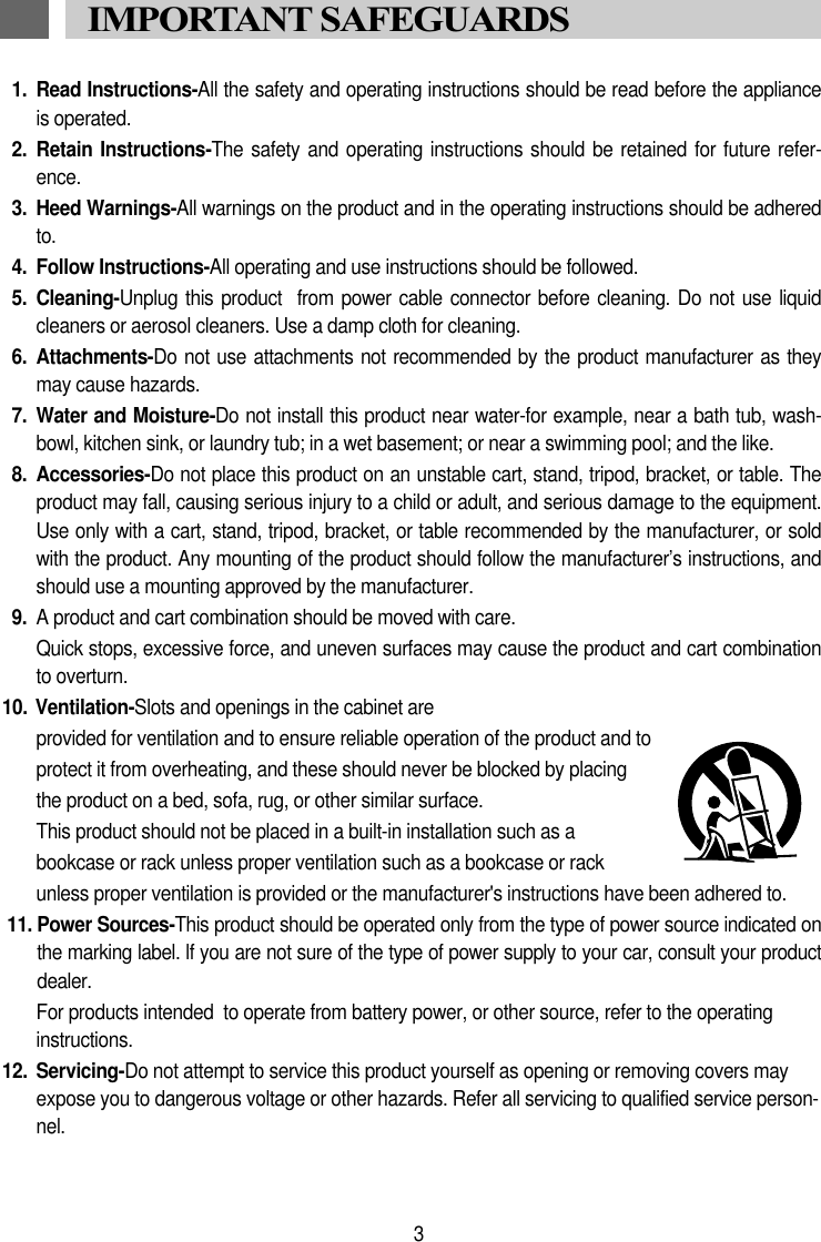 1. Read Instructions-All the safety and operating instructions should be read before the applianceis operated.2.  Retain Instructions-The  safety and  operating instructions should be retained for future refer-ence.3.  Heed Warnings-All warnings on the product and in the operating instructions should be adheredto.4.  Follow Instructions-All operating and use instructions should be followed.5. Cleaning-Unplug this  product  from  power cable connector  before cleaning. Do  not use liquidcleaners or aerosol cleaners. Use a damp cloth for cleaning.6.  Attachments-Do not use attachments not recommended by the product manufacturer as theymay cause hazards.7. Water and Moisture-Do not install this product near water-for example, near a bath tub, wash-bowl, kitchen sink, or laundry tub; in a wet basement; or near a swimming pool; and the like.8. Accessories-Do not place this product on an unstable cart, stand, tripod, bracket, or table. Theproduct may fall, causing serious injury to a child or adult, and serious damage to the equipment.Use only with a cart, stand, tripod, bracket, or table recommended by the manufacturer, or soldwith the product. Any mounting of the product should follow the manufacturer&rsquo;s instructions, andshould use a mounting approved by the manufacturer.9. A product and cart combination should be moved with care.Quick stops, excessive force, and uneven surfaces may cause the product and cart combinationto overturn.10. Ventilation-Slots and openings in the cabinet are provided for ventilation and to ensure reliable operation of the product and to protect it from overheating, and these should never be blocked by placing the product on a bed, sofa, rug, or other similar surface. This product should not be placed in a built-in installation such as a  bookcase or rack unless proper ventilation such as a bookcase or rack unless proper ventilation is provided or the manufacturer's instructions have been adhered to.11. Power Sources-This product should be operated only from the type of power source indicated onthe marking label. lf you are not sure of the type of power supply to your car, consult your productdealer.For products intended  to operate from battery power, or other source, refer to the operating instructions.12. Servicing-Do not attempt to service this product yourself as opening or removing covers mayexpose you to dangerous voltage or other hazards. Refer all servicing to qualified service person-nel.3IMPORTANT SAFEGUARDS 