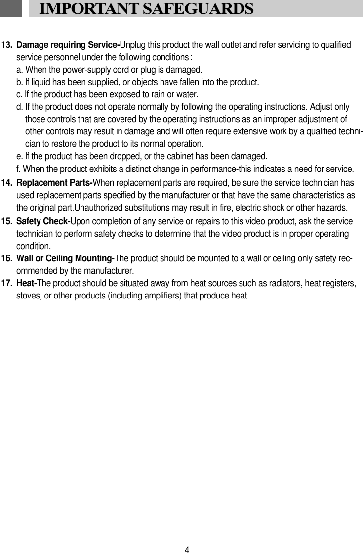 13. Damage requiring Service-Unplug this product the wall outlet and refer servicing to qualifiedservice personnel under the following conditions :a. When the power-supply cord or plug is damaged.b. lf liquid has been supplied, or objects have fallen into the product.c. lf the product has been exposed to rain or water.d. If the product does not operate normally by following the operating instructions. Adjust onlythose controls that are covered by the operating instructions as an improper adjustment ofother controls may result in damage and will often require extensive work by a qualified techni-cian to restore the product to its normal operation.e. lf the product has been dropped, or the cabinet has been damaged.f. When the product exhibits a distinct change in performance-this indicates a need for service.14. Replacement Parts-When replacement parts are required, be sure the service technician hasused replacement parts specified by the manufacturer or that have the same characteristics asthe original part.Unauthorized substitutions may result in fire, electric shock or other hazards.15. Safety Check-Upon completion of any service or repairs to this video product, ask the servicetechnician to perform safety checks to determine that the video product is in proper operatingcondition.16. Wall or Ceiling Mounting-The product should be mounted to a wall or ceiling only safety rec-ommended by the manufacturer.17. Heat-The product should be situated away from heat sources such as radiators, heat registers,stoves, or other products (including amplifiers) that produce heat.4IMPORTANT SAFEGUARDS 