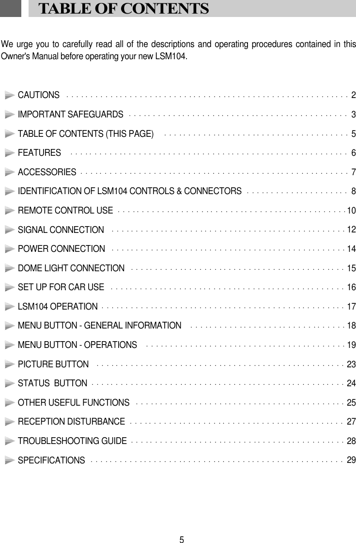 We urge you to carefully  read all of the descriptions and operating  procedures contained in thisOwner's Manual before operating your new LSM104.CAUTIONS  2IMPORTANT SAFEGUARDS  3TABLE OF CONTENTS (THIS PAGE)   5FEATURES   6ACCESSORIES  7IDENTIFICATION OF LSM104 CONTROLS &amp; CONNECTORS  8REMOTE CONTROL USE  10SIGNAL CONNECTION   12POWER CONNECTION 14DOME LIGHT CONNECTION  15SET UP FOR CAR USE   16LSM104 OPERATION 17MENU BUTTON - GENERAL INFORMATION  18MENU BUTTON - OPERATIONS  19PICTURE BUTTON   23STATUS  BUTTON  24OTHER USEFUL FUNCTIONS  25RECEPTION DISTURBANCE  27TROUBLESHOOTING GUIDE 28SPECIFICATIONS  295TABLE OF CONTENTS