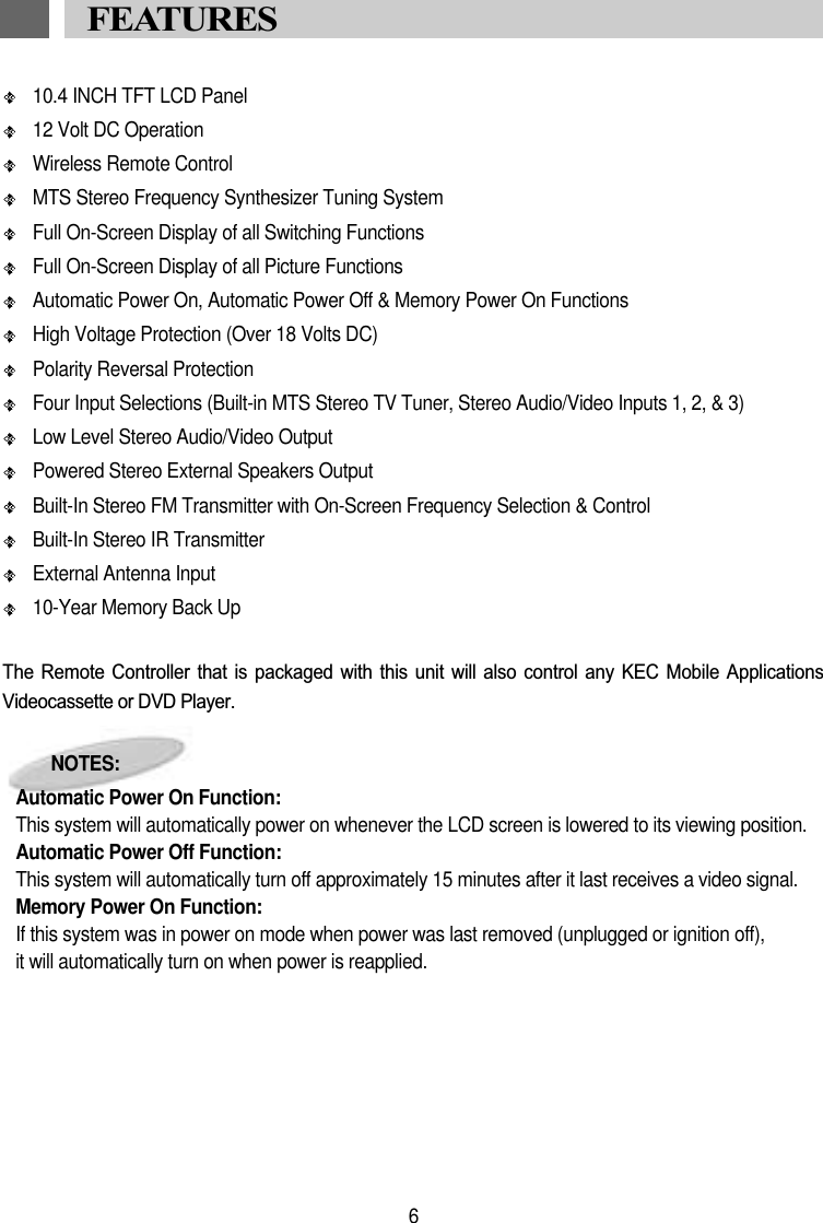 10.4 INCH TFT LCD Panel12 Volt DC OperationWireless Remote ControlMTS Stereo Frequency Synthesizer Tuning SystemFull On-Screen Display of all Switching FunctionsFull On-Screen Display of all Picture FunctionsAutomatic Power On, Automatic Power Off &amp; Memory Power On FunctionsHigh Voltage Protection (Over 18 Volts DC)Polarity Reversal ProtectionFour Input Selections (Built-in MTS Stereo TV Tuner, Stereo Audio/Video Inputs 1, 2, &amp; 3) Low Level Stereo Audio/Video OutputPowered Stereo External Speakers OutputBuilt-In Stereo FM Transmitter with On-Screen Frequency Selection &amp; ControlBuilt-In Stereo IR TransmitterExternal Antenna Input10-Year Memory Back UpThe  Remote  Controller  that  is  packaged  with  this  unit  will  also  control  any  KEC  Mobile  ApplicationsVideocassette or DVD Player.NOTES:Automatic Power On Function:This system will automatically power on whenever the LCD screen is lowered to its viewing position.Automatic Power Off Function:This system will automatically turn off approximately 15 minutes after it last receives a video signal.Memory Power On Function:If this system was in power on mode when power was last removed (unplugged or ignition off),it will automatically turn on when power is reapplied.6FEATURES 