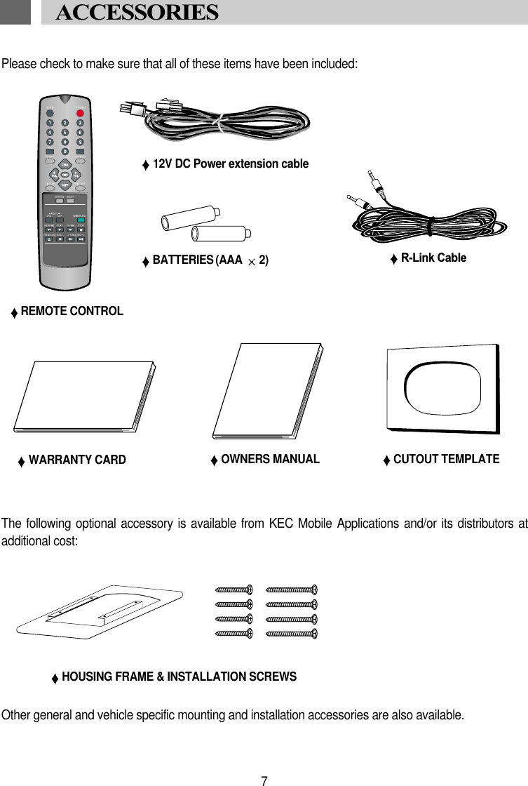 Please check to make sure that all of these items have been included:REMOTE CONTROLBATTERIES (AAA  2)WARRANTY CARD OWNERS MANUALACCESSORIES HOUSING FRAME &amp; INSTALLATION SCREWS7CUTOUT TEMPLATEOther general and vehicle specific mounting and installation accessories are also available.The following  optional accessory is  available from  KEC Mobile Applications  and/or its distributors  atadditional cost:12V DC Power extension cableR-Link Cable