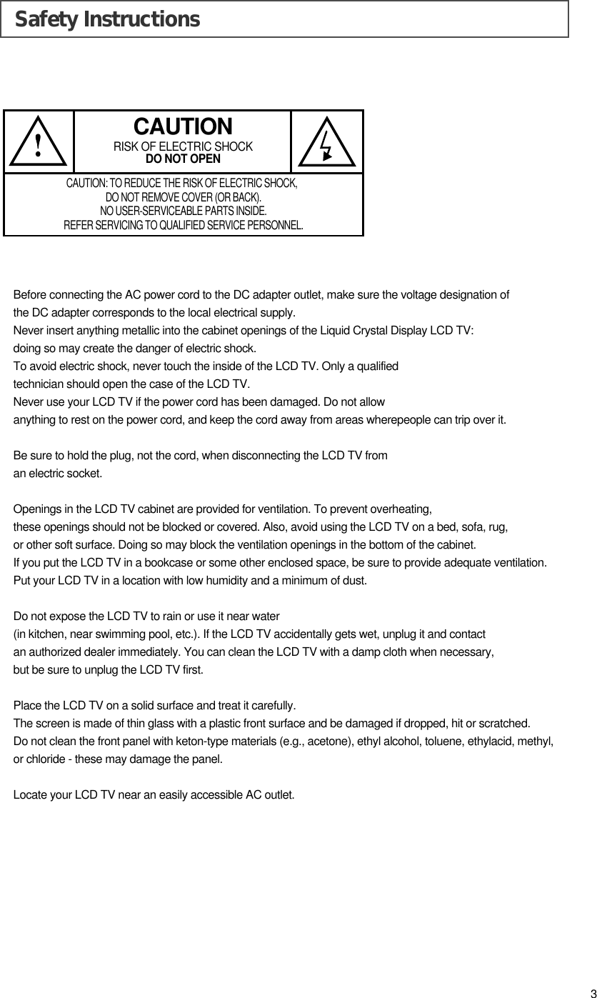 Safety InstructionsBefore connecting the AC power cord to the DC adapter outlet, make sure the voltage designation ofthe DC adapter corresponds to the local electrical supply.Never insert anything metallic into the cabinet openings of the Liquid Crystal Display LCD TV: doing so may create the danger of electric shock.To avoid electric shock, never touch the inside of the LCD TV. Only a qualified technician should open the case of the LCD TV.Never use your LCD TV if the power cord has been damaged. Do not allow anything to rest on the power cord, and keep the cord away from areas wherepeople can trip over it.Be sure to hold the plug, not the cord, when disconnecting the LCD TV from an electric socket.Openings in the LCD TV cabinet are provided for ventilation. To prevent overheating, these openings should not be blocked or covered. Also, avoid using the LCD TV on a bed, sofa, rug, or other soft surface. Doing so may block the ventilation openings in the bottom of the cabinet.If you put the LCD TV in a bookcase or some other enclosed space, be sure to provide adequate ventilation.Put your LCD TV in a location with low humidity and a minimum of dust.Do not expose the LCD TV to rain or use it near water (in kitchen, near swimming pool, etc.). If the LCD TV accidentally gets wet, unplug it and contact an authorized dealer immediately. You can clean the LCD TV with a damp cloth when necessary, but be sure to unplug the LCD TV first.Place the LCD TV on a solid surface and treat it carefully. The screen is made of thin glass with a plastic front surface and be damaged if dropped, hit or scratched. Do not clean the front panel with keton-type materials (e.g., acetone), ethyl alcohol, toluene, ethylacid, methyl, or chloride - these may damage the panel.Locate your LCD TV near an easily accessible AC outlet.CAUTIONRISK OF ELECTRIC SHOCKDO NOT OPENCAUTION: TO REDUCE THE RISK OF ELECTRIC SHOCK, DO NOT REMOVE COVER (OR BACK).NO USER-SERVICEABLE PARTS INSIDE.REFER SERVICING TO QUALIFIED SERVICE PERSONNEL.3