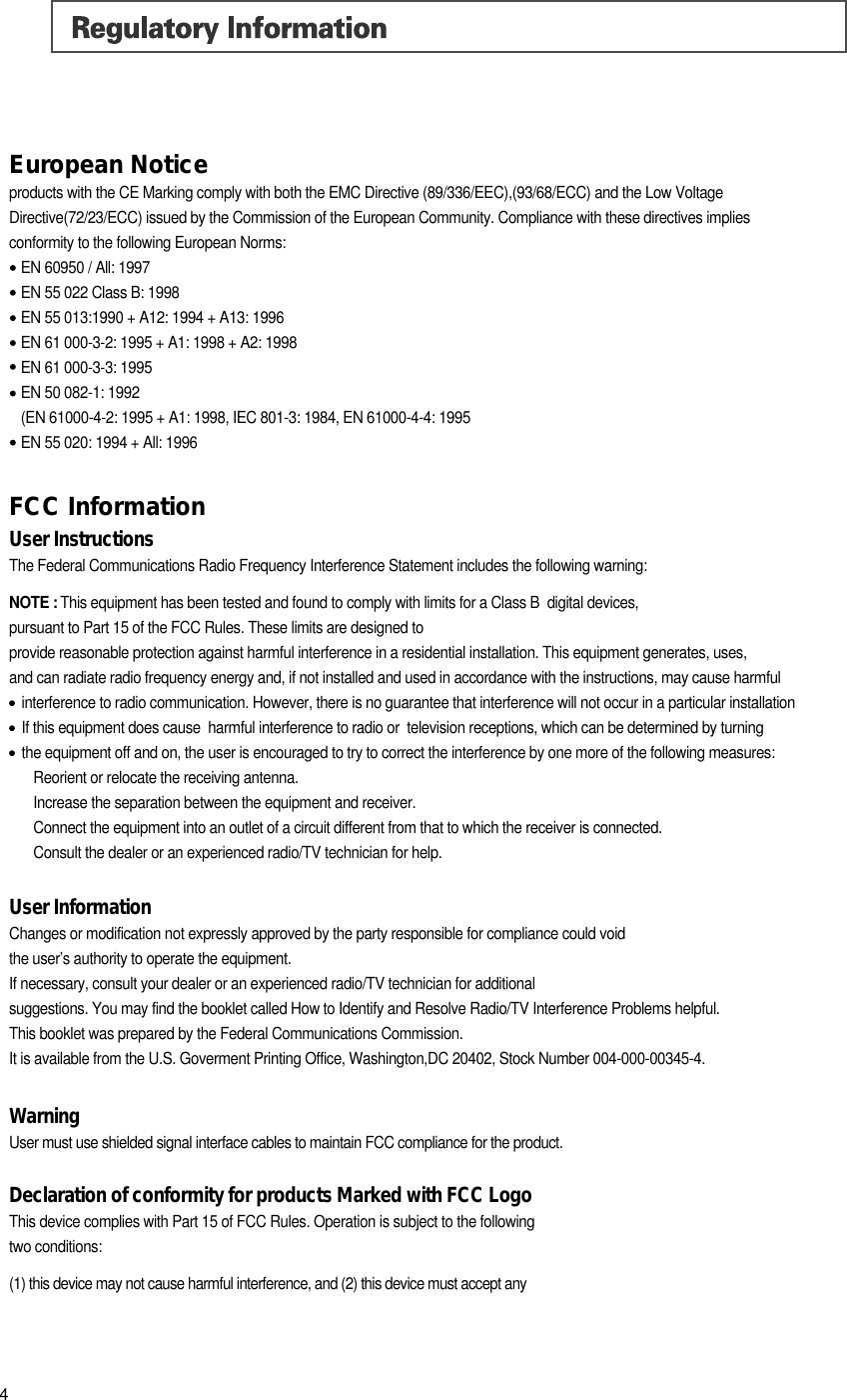European Noticeproducts with the CE Marking comply with both the EMC Directive (89/336/EEC),(93/68/ECC) and the Low VoltageDirective(72/23/ECC) issued by the Commission of the European Community. Compliance with these directives implies conformity to the following European Norms:EN 60950 / All: 1997EN 55 022 Class B: 1998EN 55 013:1990 + A12: 1994 + A13: 1996 EN 61 000-3-2: 1995 + A1: 1998 + A2: 1998EN 61 000-3-3: 1995 EN 50 082-1: 1992 (EN 61000-4-2: 1995 + A1: 1998, IEC 801-3: 1984, EN 61000-4-4: 1995EN 55 020: 1994 + All: 1996FCC InformationUser InstructionsThe Federal Communications Radio Frequency Interference Statement includes the following warning:NOTE : This equipment has been tested and found to comply with limits for a Class B  digital devices, pursuant to Part 15 of the FCC Rules. These limits are designed to provide reasonable protection against harmful interference in a residential installation. This equipment generates, uses, and can radiate radio frequency energy and, if not installed and used in accordance with the instructions, may cause harmfulinterference to radio communication. However, there is no guarantee that interference will not occur in a particular installationIf this equipment does cause  harmful interference to radio or  television receptions, which can be determined by turning the equipment off and on, the user is encouraged to try to correct the interference by one more of the following measures:Reorient or relocate the receiving antenna.Increase the separation between the equipment and receiver.Connect the equipment into an outlet of a circuit different from that to which the receiver is connected.Consult the dealer or an experienced radio/TV technician for help.User InformationChanges or modification not expressly approved by the party responsible for compliance could void the user&rsquo;s authority to operate the equipment.If necessary, consult your dealer or an experienced radio/TV technician for additional suggestions. You may find the booklet called How to Identify and Resolve Radio/TV Interference Problems helpful.This booklet was prepared by the Federal Communications Commission. It is available from the U.S. Goverment Printing Office, Washington,DC 20402, Stock Number 004-000-00345-4.WarningUser must use shielded signal interface cables to maintain FCC compliance for the product.Declaration of conformity for products Marked with FCC LogoThis device complies with Part 15 of FCC Rules. Operation is subject to the following two conditions: (1) this device may not cause harmful interference, and (2) this device must accept any 4