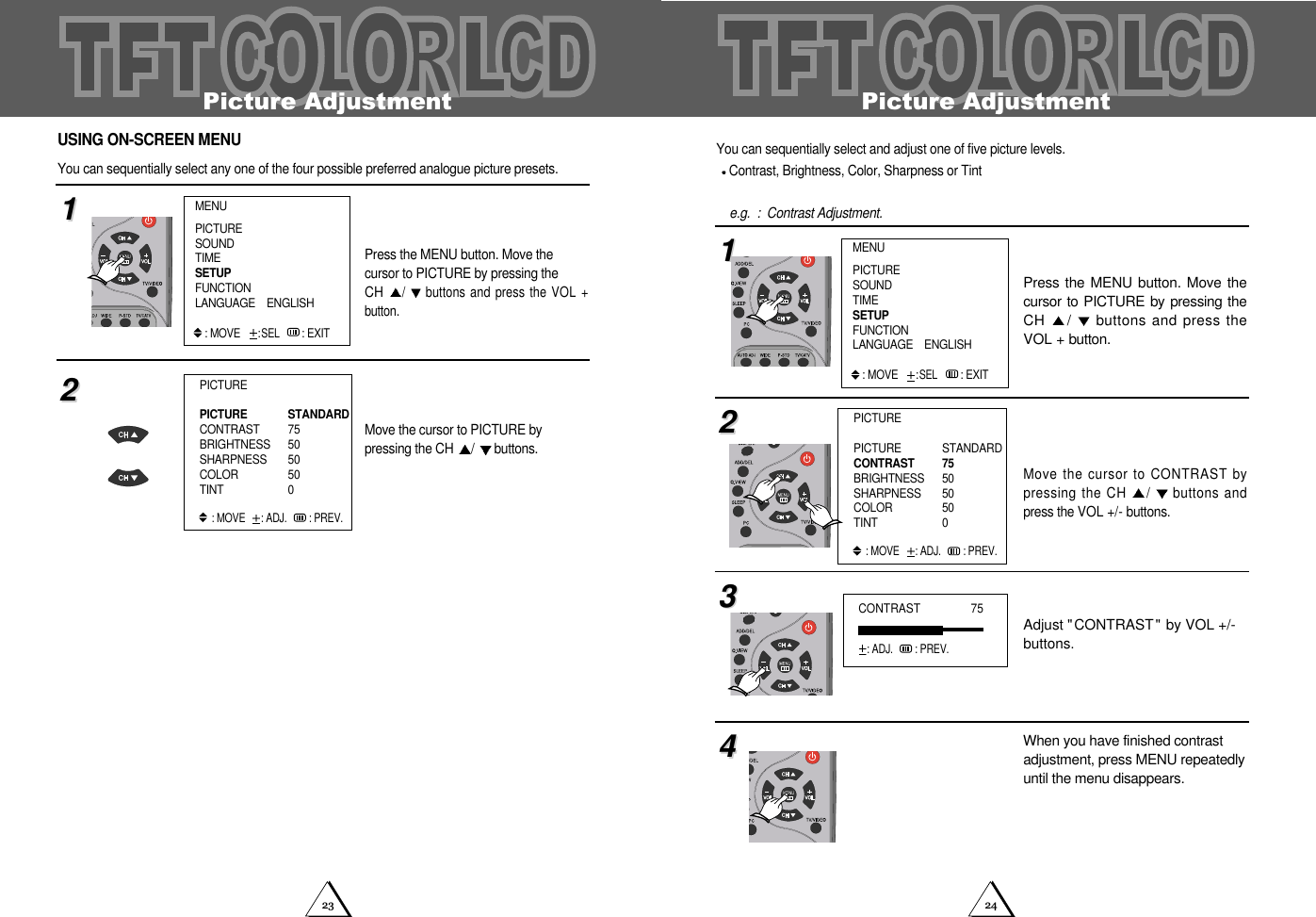 2423Picture AdjustmentYou can sequentially select and adjust one of five picture levels. Contrast, Brightness, Color, Sharpness or Tint  e.g.  :  Contrast Adjustment.Press the MENU button. Move thecursor to PICTURE by pressing theCH  /buttons and press theVOL + button.Move the cursor to CONTRAST bypressing the CH  /buttons andpress the VOL +/- buttons.Adjust "CONTRAST" by VOL +/-buttons.When you have finished contrastadjustment, press MENU repeatedlyuntil the menu disappears.11223344CONTRAST                75: ADJ. : PREV.PICTUREPICTURE STANDARDCONTRAST  75BRIGHTNESS 50SHARPNESS  50COLOR  50TINT  0: MOVE   : ADJ. : PREV.MENUPICTURESOUNDTIMESETUPFUNCTIONLANGUAGE    ENGLISH: MOVE:SEL : EXITPicture AdjustmentPress the MENU button. Move the cursor to PICTURE by pressing the CH /buttons and press the VOL +button.Move the cursor to PICTURE by pressing the CH  /buttons.1122PICTUREPICTURE STANDARDCONTRAST  75BRIGHTNESS 50SHARPNESS  50COLOR  50TINT  0: MOVE   : ADJ. : PREV.USING ON-SCREEN MENUYou can sequentially select any one of the four possible preferred analogue picture presets. MENUPICTURESOUNDTIMESETUPFUNCTIONLANGUAGE    ENGLISH: MOVE:SEL : EXIT