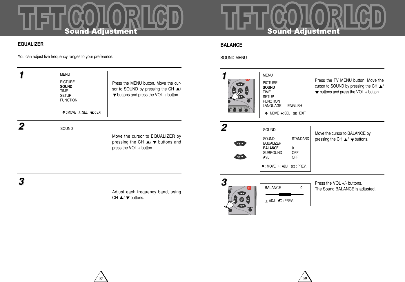 2827Sound AdjustmentBALANCESOUND MENUPress the TV MENU button. Move thecursor to SOUND by pressing the CH /buttons and press the VOL + button.Move the cursor to BALANCE by pressing the CH  /buttons.Press the VOL +/- buttons.The Sound BALANCE is adjusted. 112233MENUPICTURESOUNDTIMESETUPFUNCTIONLANGUAGE       ENGLISH: MOVE  : SEL  : EXITSOUNDSOUND STANDARDEQUALIZERBALANCE 0SURROUND OFFAVL  OFF : MOVE   : ADJ. : PREV.BALANCE                    0: ADJ.   : PREV.Sound AdjustmentEQUALIZERYou can adjust five frequency ranges to your preference. Press the MENU  button. Move the  cur-sor to SOUND  by pressing the CH  /buttons and press the VOL + button.Move the cursor to EQUALIZER bypressing the CH  /buttons andpress the VOL + button.Adjust each frequency band, usingCH  /buttons.112233MENUPICTURESOUNDTIMESETUPFUNCTION: MOVE   : SEL  : EXITSOUND