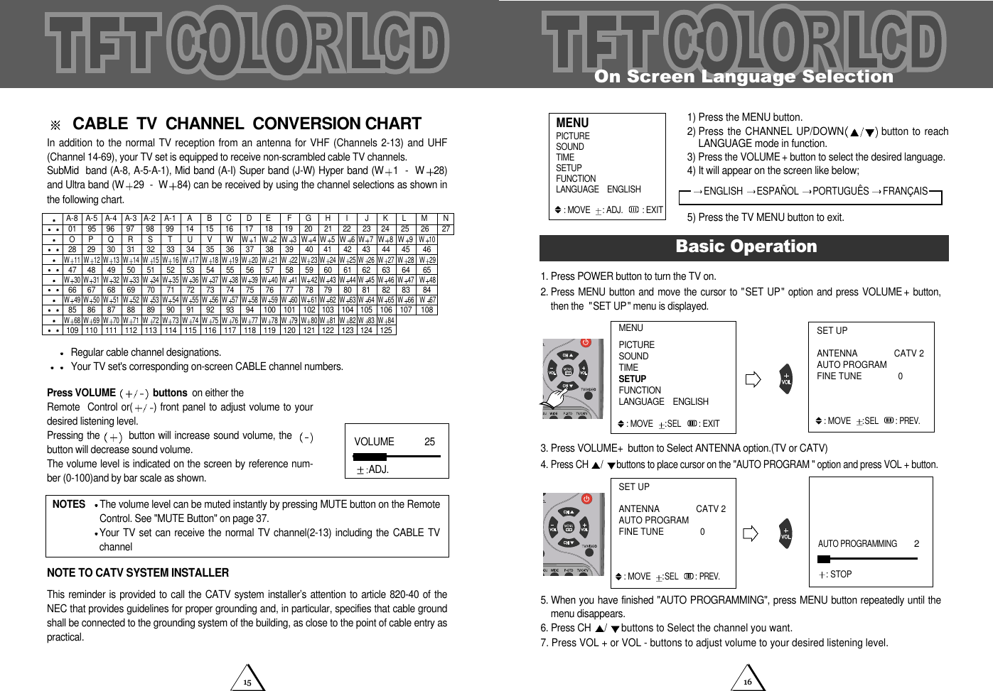 1615On Screen Language Selection1. Press POWER button to turn the TV on.2.Press MENU  button and  move the cursor  to "SET  UP"  option and  press VOLUME +button,then the  "SET UP" menu is displayed.3. Press VOLUME+button to Select ANTENNA option.(TV or CATV)4. Press CH  /buttons to place cursor on the "AUTO PROGRAM " option and press VOL + button.5. When you have finished "AUTO PROGRAMMING", press MENU button repeatedly until themenu disappears. 6. Press CH  /buttons to Select the channel you want.7. Press VOL + or VOL - buttons to adjust volume to your desired listening level.Basic OperationAUTO PROGRAMMING         2: STOPSET UPANTENNA CATV 2 AUTO PROGRAMFINE TUNE 0 : MOVE:SEL : PREV.1) Press the MENU button.2) Press the CHANNEL UP/DOWN button to reachLANGUAGE mode in function. 3) Press the VOLUME + button to select the desired language. 4) It will appear on the screen like below;5) Press the TV MENU button to exit. PICTURESOUNDTIMESETUPFUNCTIONLANGUAGE    ENGLISH: MOVE   : ADJ. : EXITMENUENGLISH  ESPA&Ntilde;OL  PORTUGU&Ecirc;S  FRAN&Ccedil;AISMENUPICTURESOUNDTIMESETUPFUNCTIONLANGUAGE    ENGLISH: MOVE:SEL : EXITSET UPANTENNA CATV 2 AUTO PROGRAMFINE TUNE 0 : MOVE:SEL : PREV.CABLE  TV  CHANNEL  CONVERSION CHARTIn addition to the normal TV reception from an antenna for VHF  (Channels 2-13) and UHF(Channel 14-69), your TV set is equipped to receive non-scrambled cable TV channels.SubMid  band (A-8, A-5-A-1), Mid band (A-I) Super band (J-W) Hyper band (W 1  -  W 28)and Ultra band (W 29  -  W 84) can be received by using the channel selections as shown inthe following chart.Regular cable channel designations.Your TV set's corresponding on-screen CABLE channel numbers.Press VOLUME  buttons on either the Remote  Control or( ) front panel to adjust volume to yourdesired listening level.Pressing the  button will increase sound volume, the  button will decrease sound volume.  The volume level is indicated on the screen by reference num-ber (0-100)and by bar scale as shown.NOTE TO CATV SYSTEM INSTALLERThis reminder is provided  to call the CATV  system installer&rsquo;s attention to  article 820-40 of theNEC that provides guidelines for proper grounding and, in particular, specifies that cable groundshall be connected to the grounding system of the building, as close to the point of cable entry aspractical.NOTES  The volume level can be muted instantly by pressing MUTE button on the RemoteControl. See "MUTE Button" on page 37.Your TV  set can receive  the normal  TV channel(2-13)  including the CABLE  TVchannelA-8 A-4012847 48 49 50 51 52 53 54 55 56 57 58 59 60 61 62 63 64 6566 67 68 69 70 71 72 73 74 75 76 77 78 79 80 81 82 83 8429 30 31 32 33 34 35 36 37 38 39 40 41 42 43 44 45 4696 97 98 99 14 15 16 17 18 19 20 21 22 23 24 25 26 27A-3 A-2 A-1 A B COP QR S T U VWW1W2W11 W 12 W 13 W 14 W 15 W 16 W 17 W 18 W 19 W 20 W 21 W 22 W 23 W 24 W 25 W 26 W 27 W 28 W 29W30 W 31 W 32 W 33 W 34 W 35 W 36 W 37 W 38 W 39 W 40 W 41 W 42 W 43 W 44 W 45 W 46 W 47 W 4885 86 87 88 89 90 91 92 93 94 100 101 102 103 104 105 106 107 108W49 W 50 W 51 W 52 W 53 W 54 W 55 W 56 W 57 W 58 W 59 W 60 W 61 W 62 W 63 W 64 W 65 W 66 W 67109 110 111 112 113 114 115 116 117 118 119 120 121 122 123 124 125W68 W 69 W 70 W 71 W 72 W 73 W 74 W 75 W 76 W 77 W 78 W 79 W 80 W 81 W 82 W 83 W 84W3W4W 5W6W 7W8W9W10DE FGHI JKLM NA-595VOLUME            25ADJ.