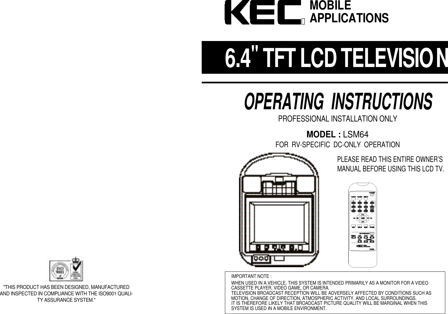 6 . 4"TFT LCD TELEVISIONOPERATING  INSTRUCTIONSPROFESSIONAL INSTALLATION ONLYMODEL : LSM64FOR  RV-SPECIFIC  DC-ONLY  OPERATIONPLEASE READ THIS ENTIRE OWNER&rsquo;SMANUAL BEFORE USING THIS LCD TV.IMPORTANT NOTE :WHEN USED IN A VEHICLE, THIS SYSTEM IS INTENDED PRIMARILY AS A MONITOR FOR A VIDEOCASSETTE PLAYER, VIDEO GAME, OR CAMERA.TELEVISION BROADCAST RECEPTION WILL BE ADVERSELY AFFECTED BY CONDITIONS SUCH ASMOTION, CHANGE OF DIRECTION, ATMOSPHERIC ACTIVITY, AND LOCAL SURROUNDINGS.IT IS THEREFORE LIKELY THAT BROADCAST PICTURE QUALITY WILL BE MARGINAL WHEN THIS SYSTEM IS USED IN A MOBILE ENVIRONMENT.MOBILEAPPLICATIONSⓇ"THIS PRODUCT HAS BEEN DESIGNED, MANUFACTUREDAND INSPECTED IN COMPLIANCE WITH THE ISO9001 QUALI-TY ASSURANCE SYSTEM."