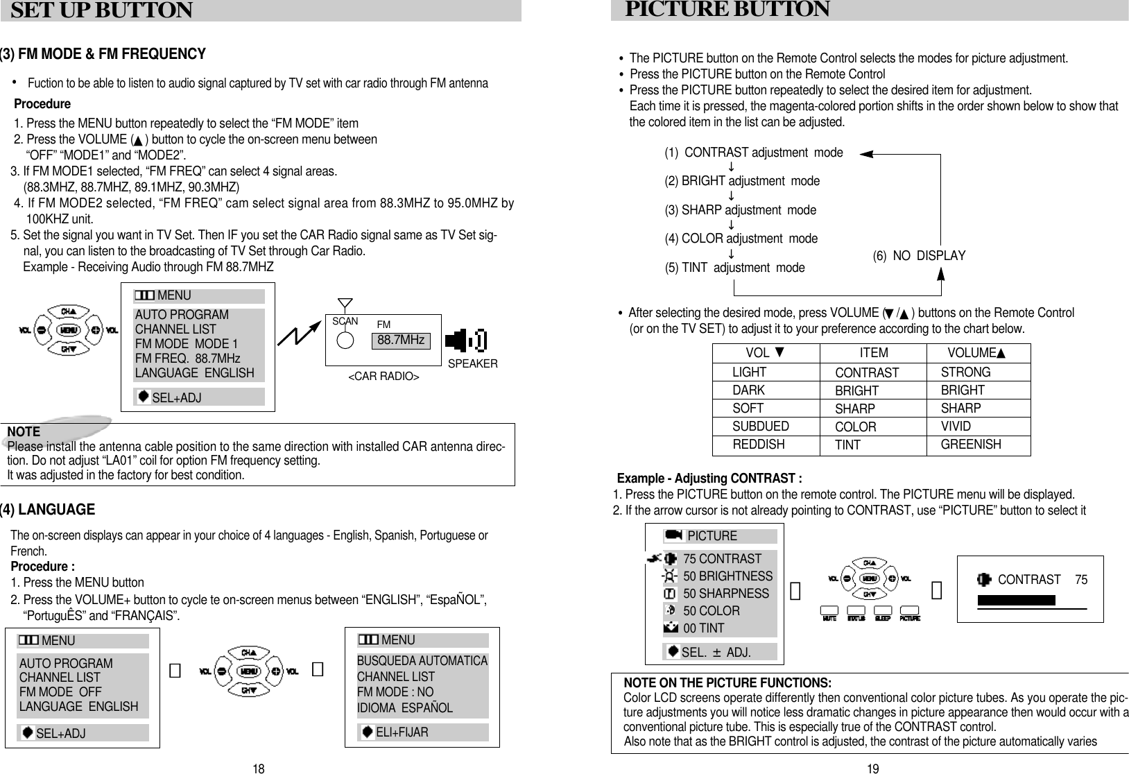 &bull;The PICTURE button on the Remote Control selects the modes for picture adjustment.&bull;Press the PICTURE button on the Remote Control&bull;Press the PICTURE button repeatedly to select the desired item for adjustment.Each time it is pressed, the magenta-colored portion shifts in the order shown below to show thatthe colored item in the list can be adjusted.(1)  CONTRAST adjustment  mode(2) BRIGHT adjustment  mode(3) SHARP adjustment  mode(4) COLOR adjustment  mode(6)  NO  DISPLAY(5) TINT  adjustment  mode&bull;After selecting the desired mode, press VOLUME (▼/▲) buttons on the Remote Control(or on the TV SET) to adjust it to your preference according to the chart below.Example - Adjusting CONTRAST : 1. Press the PICTURE button on the remote control. The PICTURE menu will be displayed.2. If the arrow cursor is not already pointing to CONTRAST, use &ldquo;PICTURE&rdquo; button to select it1 9PICTURE BUTTO NL I G H TD A R KS O F TS U B D U E DR E D D I S HVOL  ▼C O N T R A S TB R I G H TSHARP C O L O RT I N TS T R O N GB R I G H TS H A R PV I V I DG R E E N I S HITEM  V O L U M E ▲󰥪󰥪󰥪󰥪NOTE ON THE PICTURE FUNCTIONS:Color LCD screens operate differently then conventional color picture tubes. As you operate the pic-ture adjustments you will notice less dramatic changes in picture appearance then would occur with aconventional picture tube. This is especially true of the CONTRAST control.Also note that as the BRIGHT control is adjusted, the contrast of the picture automatically varies1 8SET UP BUTTON (3) FM MODE &amp; FM FREQUENCY&bull; Fuction to be able to listen to audio signal captured by TV set with car radio through FM antennaP r o c e d u r e1. Press the MENU button repeatedly to select the &ldquo;FM MODE&rdquo; item2. Press the VOLUME (▲) button to cycle the on-screen menu between&ldquo;OFF&rdquo; &ldquo;MODE1&rdquo; and &ldquo;MODE2&rdquo;.3. If FM MODE1 selected, &ldquo;FM FREQ&rdquo; can select 4 signal areas.(88.3MHZ, 88.7MHZ, 89.1MHZ, 90.3MHZ)4. If FM MODE2 selected, &ldquo;FM FREQ&rdquo; cam select signal area from 88.3MHZ to 95.0MHZ by100KHZ unit.5. Set the signal you want in TV Set. Then IF you set the CAR Radio signal same as TV Set sig-nal, you can listen to the broadcasting of TV Set through Car Radio.Example - Receiving Audio through FM 88.7MHZ(4) LANGUAGEThe on-screen displays can appear in your choice of 4 languages - English, Spanish, Portuguese orF r e n c h .Procedure :1. Press the MENU button2. Press the VOLUME+ button to cycle te on-screen menus between &ldquo;ENGLISH&rdquo;, &ldquo;Espa&Ntilde;OL&rdquo;,&ldquo;Portugu&Ecirc;S&rdquo; and &ldquo;FRAN&Ccedil;AIS&rdquo;.󰫗8 8 . 7 M H zS C A N F MS P E A K E R<CAR RADIO>󰫗CONTRAST   7 5󰫗󰫗NOTE Please install the antenna cable position to the same direction with installed CAR antenna direc-tion. Do not adjust &ldquo;LA01&rdquo; coil for option FM frequency setting. It was adjusted in the factory for best condition.M E N UAUTO PROGRAMCHANNEL LISTFM MODE  MODE 1FM FREQ.  88.7MHzLANGUAGE  ENGLISHS E L + A D JM E N UAUTO PROGRAMCHANNEL LISTFM MODE  OFFLANGUAGE  ENGLISHS E L + A D JM E N UBUSQUEDA AUTOMATICACHANNEL LISTFM MODE : NOIDIOMA  ESPA&Ntilde;OLE L I + F I J A RP I C T U R E75 CONTRAST50 BRIGHTNESS50 SHARPNESS50 COLOR00 TINTSEL.  &plusmn;A D J .