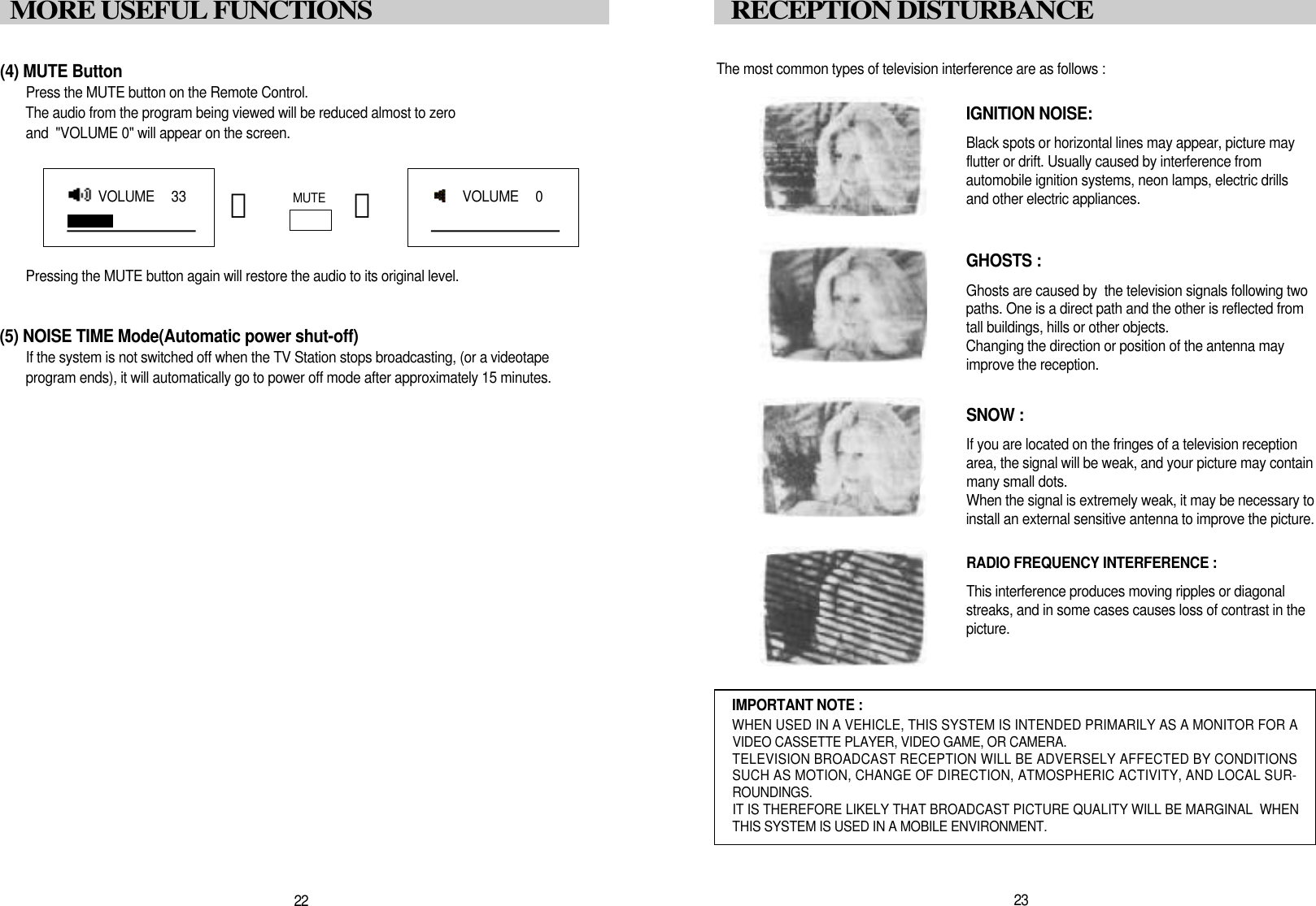 The most common types of television interference are as follows :IGNITION NOISE:Black spots or horizontal lines may appear, picture may flutter or drift. Usually caused by interference from automobile ignition systems, neon lamps, electric drillsand other electric appliances.GHOSTS :Ghosts are caused by  the television signals following two paths. One is a direct path and the other is reflected fromtall buildings, hills or other objects. Changing the direction or position of the antenna mayimprove the reception.SNOW : If you are located on the fringes of a television reception area, the signal will be weak, and your picture may containmany small dots. When the signal is extremely weak, it may be necessary to install an external sensitive antenna to improve the picture.RADIO FREQUENCY INTERFERENCE : This interference produces moving ripples or diagonal streaks, and in some cases causes loss of contrast in thep i c t u r e .IMPORTANT NOTE :WHEN USED IN A VEHICLE, THIS SYSTEM IS INTENDED PRIMARILY AS A MONITOR FOR AVIDEO CASSETTE PLAYER, VIDEO GAME, OR CAMERA.TELEVISION BROADCAST RECEPTION WILL BE ADVERSELY AFFECTED BY CONDITIONSSUCH AS MOTION, CHANGE OF DIRECTION, ATMOSPHERIC ACTIVITY, AND LOCAL SUR-R O U N D I N G S .IT IS THEREFORE LIKELY THAT BROADCAST PICTURE QUALITY WILL BE MARGINAL  WHENTHIS SYSTEM IS USED IN A MOBILE ENVIRONMENT.2 3RECEPTION DISTURBANCE(4) MUTE ButtonPress the MUTE button on the Remote Control. The audio from the program being viewed will be reduced almost to zero and  "VOLUME 0" will appear on the screen.Pressing the MUTE button again will restore the audio to its original level.(5) NOISE TIME Mode(Automatic power shut-off)If the system is not switched off when the TV Station stops broadcasting, (or a videotapeprogram ends), it will automatically go to power off mode after approximately 15 minutes.M U T E󰫗 󰫗2 2MORE USEFUL FUNCTIONSVOLUME   3 3VOLUME   0