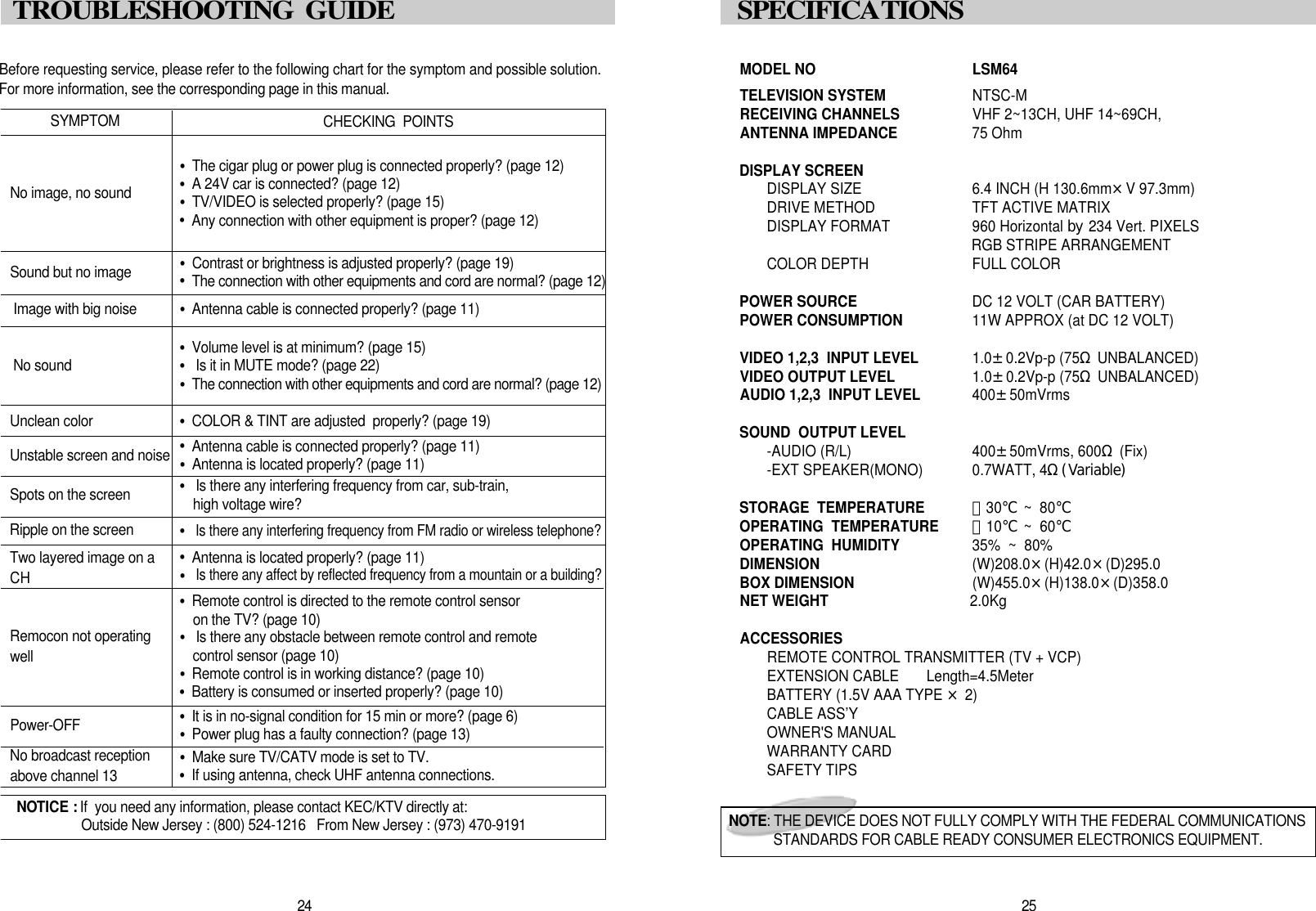 MODEL NO LSM64TELEVISION SYSTEM NTSC-MRECEIVING CHANNELS VHF 2~13CH, UHF 14~69CH,  ANTENNA IMPEDANCE 75 OhmDISPLAY SCREENDISPLAY SIZE 6.4 INCH (H 130.6mm&times;V 97.3mm)DRIVE METHOD TFT ACTIVE MATRIX DISPLAY FORMAT 960 Horizontal by 234 Vert. PIXELSRGB STRIPE ARRANGEMENTCOLOR DEPTH FULL COLORPOWER SOURCE DC 12 VOLT (CAR BATTERY)POWER CONSUMPTION 11W APPROX (at DC 12 VOLT)VIDEO 1,2,3  INPUT LEVEL 1.0&plusmn;0.2Vp-p (75&Omega;UNBALANCED)VIDEO OUTPUT LEVEL 1.0&plusmn;0.2Vp-p (75&Omega;UNBALANCED)AUDIO 1,2,3  INPUT LEVEL 400&plusmn;50mVrmsSOUND  OUTPUT LEVEL-AUDIO (R/L) 400&plusmn;50mVrms, 600&Omega;(Fix)-EXT SPEAKER(MONO) 0.7WATT, 4&Omega;(Variable)STORAGE  TEMPERATURE －30℃~  80℃OPERATING  TEMPERATURE  －10℃~  60℃OPERATING  HUMIDITY 35%  ~  80%DIMENSION  (W)208.0&times;(H)42.0&times;(D)295.0BOX DIMENSION   (W)455.0&times;(H)138.0&times;(D)358.0NET WEIGHT  2.0KgACCESSORIESREMOTE CONTROL TRANSMITTER (TV + VCP)EXTENSION CABLE       Length=4.5MeterBATTERY (1.5V AAA TYPE &times;2)CABLE ASS&rsquo;YOWNER'S MANUALWARRANTY CARDSAFETY TIPS2 5S P E C I F I C AT I O N SN O T E : THE DEVICE DOES NOT FULLY COMPLY WITH THE FEDERAL COMMUNICATIONSSTANDARDS FOR CABLE READY CONSUMER ELECTRONICS EQUIPMENT.Before requesting service, please refer to the following chart for the symptom and possible solution.For more information, see the corresponding page in this manual. S Y M P T O MNo image, no sound&bull;The cigar plug or power plug is connected properly? (page 12)&bull;A 24V car is connected? (page 12)&bull;TV/VIDEO is selected properly? (page 15)&bull;Any connection with other equipment is proper? (page 12)Sound but no image &bull;Contrast or brightness is adjusted properly? (page 19)&bull;The connection with other equipments and cord are normal? (page 12)Unstable screen and noise &bull;Antenna cable is connected properly? (page 11)&bull;Antenna is located properly? (page 11)Spots on the screen &bull;Is there any interfering frequency from car, sub-train, high voltage wire?Ripple on the screen &bull;Is there any interfering frequency from FM radio or wireless telephone?P o w e r - O F F &bull;It is in no-signal condition for 15 min or more? (page 6)&bull;Power plug has a faulty connection? (page 13)Two layered image on aCH  &bull;Antenna is located properly? (page 11)&bull;Is there any affect by reflected frequency from a mountain or a building?Remocon not operatingw e l l&bull;Remote control is directed to the remote control sensoron the TV? (page 10)&bull;Is there any obstacle between remote control and remotecontrol sensor (page 10)&bull;Remote control is in working distance? (page 10)&bull;Battery is consumed or inserted properly? (page 10)Image with big noise &bull;Antenna cable is connected properly? (page 11)No sound &bull;Volume level is at minimum? (page 15)&bull;Is it in MUTE mode? (page 22)&bull;The connection with other equipments and cord are normal? (page 12)Unclean color  &bull;COLOR &amp; TINT are adjusted  properly? (page 19)CHECKING  POINTSN OTICE : If  you need any information, please contact KEC/KTV directly at: Outside New Jersey : (800) 524-1216   From New Jersey : (973) 470-91912 4TROUBLESHOOTING  GUIDE No broadcast receptionabove channel 13 &bull;Make sure TV/CATV mode is set to TV.&bull;If using antenna, check UHF antenna connections.