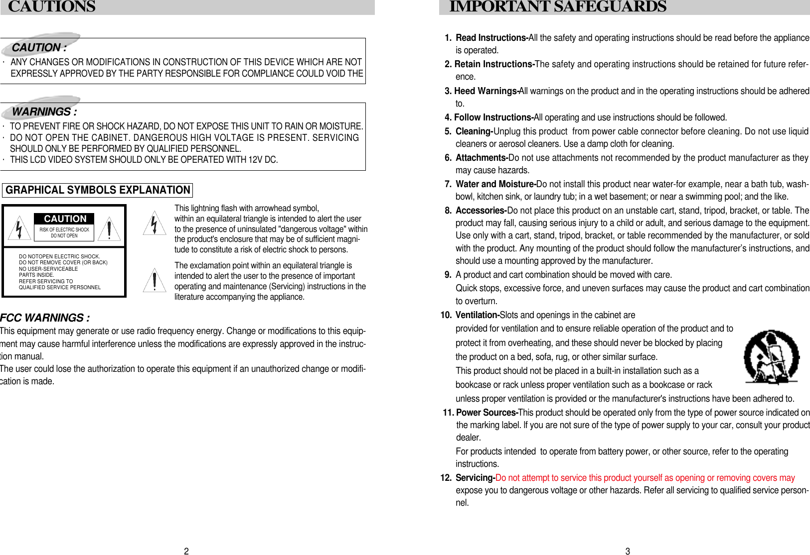 1 . Read Instructions-All the safety and operating instructions should be read before the applianceis operated.2. Retain Instructions-The safety and operating instructions should be retained for future refer-e n c e .3. Heed Warnings-All warnings on the product and in the operating instructions should be adheredt o .4. Follow Instructions-All operating and use instructions should be followed.5 . C l e a n i n g -Unplug this product  from power cable connector before cleaning. Do not use liquidcleaners or aerosol cleaners. Use a damp cloth for cleaning.6. A t t a c h m e n t s -Do not use attachments not recommended by the product manufacturer as theymay cause hazards.7 . Water and Moisture-Do not install this product near water-for example, near a bath tub, wash-bowl, kitchen sink, or laundry tub; in a wet basement; or near a swimming pool; and the like.8 . A c c e s s o r i e s -Do not place this product on an unstable cart, stand, tripod, bracket, or table. Theproduct may fall, causing serious injury to a child or adult, and serious damage to the equipment.Use only with a cart, stand, tripod, bracket, or table recommended by the manufacturer, or soldwith the product. Any mounting of the product should follow the manufacturer&rsquo;s instructions, andshould use a mounting approved by the manufacturer.9 . A product and cart combination should be moved with care.Quick stops, excessive force, and uneven surfaces may cause the product and cart combinationto overturn.1 0. V e n t i l a t i o n - Slots and openings in the cabinet are provided for ventilation and to ensure reliable operation of the product and to protect it from overheating, and these should never be blocked by placing the product on a bed, sofa, rug, or other similar surface. This product should not be placed in a built-in installation such as a  bookcase or rack unless proper ventilation such as a bookcase or rack unless proper ventilation is provided or the manufacturer's instructions have been adhered to.1 1 . Power Sources-This product should be operated only from the type of power source indicated onthe marking label. lf you are not sure of the type of power supply to your car, consult your productd e a l e r .For products intended  to operate from battery power, or other source, refer to the operating i n s t r u c t i o n s .1 2 . S e r v i c i n g -Do not attempt to service this product yourself as opening or removing covers mayexpose you to dangerous voltage or other hazards. Refer all servicing to qualified service person-n e l .3I M P O RTANT SAFEGUARDS FCC WARNINGS :This equipment may generate or use radio frequency energy. Change or modifications to this equip-ment may cause harmful interference unless the modifications are expressly approved in the instruc-tion manual.The user could lose the authorization to operate this equipment if an unauthorized change or modifi-cation is made.CAUTIONRISK OF ELECTRIC SHOCK DO NOT OPENDO NOTOPEN ELECTRIC SHOCK.DO NOT REMOVE COVER (OR BACK)NO USER-SERVICEABLEPARTS INSIDE.REFER SERVICING TOQUALIFIED SERVICE PERSONNELCAUTION :・ANY CHANGES OR MODIFICATIONS IN CONSTRUCTION OF THIS DEVICE WHICH ARE NOTEXPRESSLY APPROVED BY THE PARTY RESPONSIBLE FOR COMPLIANCE COULD VOID THEWARNINGS :・TO PREVENT FIRE OR SHOCK HAZARD, DO NOT EXPOSE THIS UNIT TO RAIN OR MOISTURE.・DO NOT OPEN THE CABINET. DANGEROUS HIGH VOLTAGE IS PRESENT. SERVICINGSHOULD ONLY BE PERFORMED BY QUALIFIED PERSONNEL.・THIS LCD VIDEO SYSTEM SHOULD ONLY BE OPERATED WITH 12V DC.GRAPHICAL SYMBOLS EXPLANATIONThis lightning flash with arrowhead symbol, within an equilateral triangle is intended to alert the userto the presence of uninsulated "dangerous voltage" withinthe product's enclosure that may be of sufficient magni-tude to constitute a risk of electric shock to persons.The exclamation point within an equilateral triangle isintended to alert the user to the presence of importantoperating and maintenance (Servicing) instructions in theliterature accompanying the appliance.2CAUTIONS 