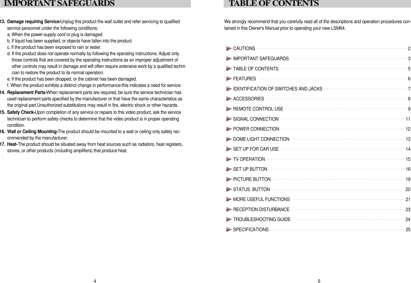 We strongly recommend that you carefully read all of the descriptions and operation procedures con-tained in this Owner's Manual prior to operating your new LSM64.CAUTIONS ・・・・・・・・・・・・・・・・・・・・・・・・・・・・・・・・・・・・・・・・・・・・・・・・・・・・・・・・・・2IMPORTANT SAFEGUARDS ・・・・・・・・・・・・・・・・・・・・・・・・・・・・・・・・・・・・・・・・・・・・・3TABLE OF CONTENTS  ・・・・・・・・・・・・・・・・・・・・・・・・・・・・・・・・・・・・・・・・・・・・・・・・・5FEATURES  ・・・・・・・・・・・・・・・・・・・・・・・・・・・・・・・・・・・・・・・・・・・・・・・・・・・・・・・・・6IDENTIFICATION OF SWITCHES AND JACKS ・・・・・・・・・・・・・・・・・・・・・・・・・・・・・・・・7ACCESSORIES ・・・・・・・・・・・・・・・・・・・・・・・・・・・・・・・・・・・・・・・・・・・・・・・・・・・・・・・8REMOTE CONTROL USE ・・・・・・・・・・・・・・・・・・・・・・・・・・・・・・・・・・・・・・・・・・・・・・・9SIGNAL CONNECTION  ・・・・・・・・・・・・・・・・・・・・・・・・・・・・・・・・・・・・・・・・・・・・・・・・1 1POWER CONNECTION・・・・・・・・・・・・・・・・・・・・・・・・・・・・・・・・・・・・・・・・・・・・・・・・1 2DOME LIGHT CONNECTION ・・・・・・・・・・・・・・・・・・・・・・・・・・・・・・・・・・・・・・・・・・・・1 3SET UP FOR CAR USE  ・・・・・・・・・・・・・・・・・・・・・・・・・・・・・・・・・・・・・・・・・・・・・・・・1 4TV OPERATION・・・・・・・・・・・・・・・・・・・・・・・・・・・・・・・・・・・・・・・・・・・・・・・・・・・・・・1 5SET UP BUTTON ・・・・・・・・・・・・・・・・・・・・・・・・・・・・・・・・・・・・・・・・・・・・・・・・・・・・・1 6PICTURE BUTTON  ・・・・・・・・・・・・・・・・・・・・・・・・・・・・・・・・・・・・・・・・・・・・・・・・・・・1 9STATUS  BUTTON ・・・・・・・・・・・・・・・・・・・・・・・・・・・・・・・・・・・・・・・・・・・・・・・・・・・・2 0MORE USEFUL FUNCTIONS ・・・・・・・・・・・・・・・・・・・・・・・・・・・・・・・・・・・・・・・・・・・・2 1RECEPTION DISTURBANCE ・・・・・・・・・・・・・・・・・・・・・・・・・・・・・・・・・・・・・・・・・・・・2 3TROUBLESHOOTING GUIDE・・・・・・・・・・・・・・・・・・・・・・・・・・・・・・・・・・・・・・・・・・・・2 4SPECIFICATIONS ・・・・・・・・・・・・・・・・・・・・・・・・・・・・・・・・・・・・・・・・・・・・・・・・・・・・2 55TABLE OF CONTENTS1 3 . Damage requiring Service-Unplug this product the wall outlet and refer servicing to qualifiedservice personnel under the following conditions:a. When the power-supply cord or plug is damaged.b. lf liquid has been supplied, or objects have fallen into the product.c. lf the product has been exposed to rain or water.d. If the product does not operate normally by following the operating instructions. Adjust onlythose controls that are covered by the operating instructions as an improper adjustment ofother controls may result in damage and will often require extensive work by a qualified techni-cian to restore the product to its normal operation.e. lf the product has been dropped, or the cabinet has been damaged.f. When the product exhibits a distinct change in performance-this indicates a need for service.1 4 . Replacement Parts-When replacement parts are required, be sure the service technician hasused replacement parts specified by the manufacturer or that have the same characteristics asthe original part.Unauthorized substitutions may result in fire, electric shock or other hazards.1 5 . Safety Check-Upon completion of any service or repairs to this video product, ask the servicetechnician to perform safety checks to determine that the video product is in proper operatingc o n d i t i o n .1 6 . Wall or Ceiling Mounting-The product should be mounted to a wall or ceiling only safety rec-ommended by the manufacturer.1 7 . H e a t -The product should be situated away from heat sources such as radiators, heat registers,stoves, or other products (including amplifiers) that produce heat.4I M P O RTANT SAFEGUARDS 