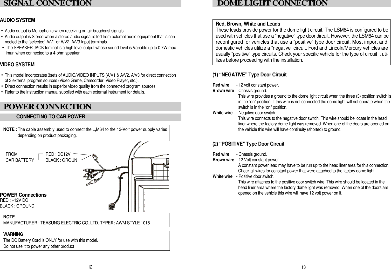1 3DOME LIGHT CONNECTION(1) &ldquo;NEGATIVE&rdquo; Type Door CircuitRed wire - 12 volt constant power.Brown wire - Chassis ground.This wire provides a ground to the dome light circuit when the three (3) position switch isin the &ldquo;on&rdquo; position. If this wire is not connected the dome light will not operate when theswitch is in the &ldquo;on&rdquo; position. White wire - Negative door switch.This wire connects to the negative door switch. This wire should be locate in the headliner where the factory dome light was removed. When one of the doors are opened onthe vehicle this wire will have continuity (shorted) to ground.(2) &ldquo;POSITIVE&rdquo; Type Door CircuitRed wire - Chassis ground.Brown wire - 12 Volt constant power.A constant power lead may have to be run up to the head liner area for this connection.Check all wires for constant power that were attached to the factory dome light.White wire - Positive door switch.This wire attaches to the positive door switch wire. This wire should be located in thehead liner area where the factory dome light was removed. When one of the doors areopened on the vehicle this wire will have 12 volt power on it. AUDIO SYSTEM&bull;Audio output is Monophonic when receiving on-air broadcast signals.&bull;Audio output is Stereo when a stereo audio signal is fed from external audio equipment that is con-nected to the [selected] A/V1 or A/V2, A/V3 Input terminals.&bull;The SPEAKER JACK teminal is a high level output whose sound level is Variable up to 0.7W max-imun when connected to a 4-ohm speaker.VIDEO SYSTEM&bull;This model incorporates 3sets of AUDIO/VIDEO INPUTS (A/V1 &amp; A/V2, A/V3 for direct connectionof 3 external program sources (Video Game, Camcorder, Video Player, etc.).&bull;Direct connection results in superior video quality from the connected program sources.&bull;Refer to the instruction manual supplied with each external instrument for details.1 2SIGNAL CONNECTIONPOWER CONNECTIONCONNECTING TO CAR POWERNOTE : The cable assembly used to connect the L,M64 to the 12-Volt power supply variesdepending on product packaging.NOTE MANUFACTURER : TEASUNG ELECTRIC CO.,LTD. TYPE# : AWM STYLE 1015W A R N I N GThe DC Battery Cord is ONLY for use with this model.Do not use it to power any other productF R O M RED : DC12VCAR BATTERY BLACK : GROUNDPOWER ConnectionsRED : +12V DCBLACK : GROUNDRed, Brown, White and LeadsThese leads provide power for the dome light circuit. The LSM64 is configured to beused with vehicles that use a &ldquo;negative&rdquo; type door dircuit. However, the LSM64 can bereconfigured for vehicles that use a &ldquo;positive&rdquo; type door circuit. Most import anddomestic vehicles utilize a &ldquo;negative&rdquo; circuit. Ford and Lincoln/Mercury vehicles areusually &ldquo;positive&rdquo; type circuits. Check your specific vehicle for the type of circuit it uti-lizes before proceeding with the installation.