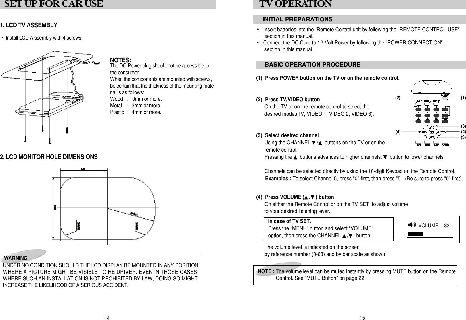 &bull;Insert batteries into the  Remote Control unit by following the "REMOTE CONTROL USE"section in this manual.&bull;Connect the DC Cord to 12-Volt Power by following the "POWER CONNECTION"section in this manual.(1)  Press POWER button on the TV or on the remote control.(2)  Press TV/VIDEO buttonOn the TV or on the remote control to select the desired mode.(TV, VIDEO 1, VIDEO 2, VIDEO 3).(3)  Select desired channelUsing the CHANNEL ▼/▲buttons on the TV or on theremote control.Pressing the ▲buttons advances to higher channels, ▼button to lower channels.Channels can be selected directly by using the 10-digit Keypad on the Remote Control.Examples : To select Channel 5, press "0" first, than press "5". (Be sure to press "0" first).(4)  Press VOLUME (▲/▼) buttonOn either the Remote Control or on the TV SET  to adjust volumeto your desired listening lever.The volume level is indicated on the screenby reference number (0-63) and by bar scale as shown.1. LCD TV ASSEMBLY&bull;Install LCD A ssembly with 4 screws.2. LCD MONITOR HOLE DIMENSIONS1 5TV OPERATION INITIAL PREPARATIONSBASIC OPERATION PROCEDURENOTE : The volume level can be muted instantly by pressing MUTE button on the RemoteControl. See &ldquo;MUTE Button&rdquo; on page 22.( 1 )( 3 )( 4 )1 4SET UP FOR CAR USEW A R N I N GUNDER NO CONDITION SHOULD THE LCD DISPLAY BE MOUNTED IN ANY POSITIONWHERE A PICTURE MIGHT BE VISIBLE TO HE DRIVER. EVEN IN THOSE CASESWHERE SUCH AN INSTALLATION IS NOT PROHIBITED BY LAW, DOING SO MIGHTINCREASE THE LIKELIHOOD OF A SERIOUS ACCIDENT.N O T E S :The DC Power plug should not be accessible tothe consumer.When the components are mounted with screws,be certain that the thickness of the mounting mate-rial is as follows:Wood  : 10mm or more.Metal  :  3mm or more.Plastic  :  4mm or more.( 4 )( 3 )In case of TV SET.Press the &ldquo;MENU&rdquo; button and select &ldquo;VOLUME&rdquo;option, then press the CHANNEL ▲/▼button.VOLUME   3 3( 2 )