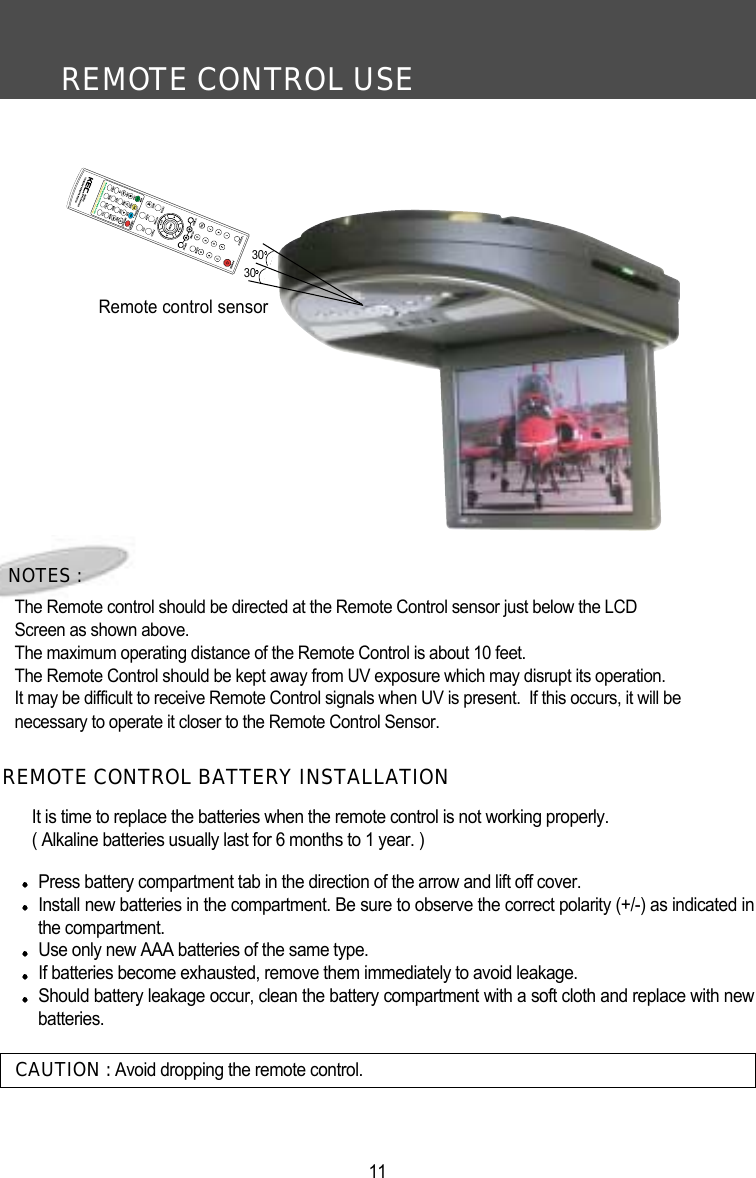 REMOTE CONTROL USE11CAUTION : Avoid dropping the remote control.NOTES :The Remote control should be directed at the Remote Control sensor just below the LCD Screen as shown above. The maximum operating distance of the Remote Control is about 10 feet.The Remote Control should be kept away from UV exposure which may disrupt its operation.It may be difficult to receive Remote Control signals when UV is present.  If this occurs, it will be necessary to operate it closer to the Remote Control Sensor.It is time to replace the batteries when the remote control is not working properly.( Alkaline batteries usually last for 6 months to 1 year. )Press battery compartment tab in the direction of the arrow and lift off cover.Install new batteries in the compartment. Be sure to observe the correct polarity (+/-) as indicated inthe compartment. Use only new AAA batteries of the same type. If batteries become exhausted, remove them immediately to avoid leakage. Should battery leakage occur, clean the battery compartment with a soft cloth and replace with newbatteries.  REMOTE CONTROL BATTERY INSTALLATIONRemote control sensor3030