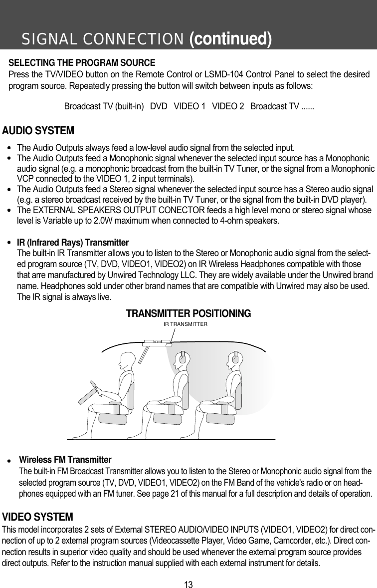 SIGNAL CONNECTION (continued)13AUDIO SYSTEMThe Audio Outputs always feed a low-level audio signal from the selected input.The Audio Outputs feed a Monophonic signal whenever the selected input source has a Monophonicaudio signal (e.g. a monophonic broadcast from the built-in TV Tuner, or the signal from a MonophonicVCP connected to the VIDEO 1, 2 input terminals).The Audio Outputs feed a Stereo signal whenever the selected input source has a Stereo audio signal(e.g. a stereo broadcast received by the built-in TV Tuner, or the signal from the built-in DVD player).The EXTERNAL SPEAKERS OUTPUT CONECTOR feeds a high level mono or stereo signal whoselevel is Variable up to 2.0W maximum when connected to 4-ohm speakers.IR (Infrared Rays) TransmitterThe built-in IR Transmitter allows you to listen to the Stereo or Monophonic audio signal from the select-ed program source (TV, DVD, VIDEO1, VIDEO2) on IR Wireless Headphones compatible with thosethat arre manufactured by Unwired Technology LLC. They are widely available under the Unwired brandname. Headphones sold under other brand names that are compatible with Unwired may also be used.The IR signal is always live. Wireless FM TransmitterThe built-in FM Broadcast Transmitter allows you to listen to the Stereo or Monophonic audio signal from theselected program source (TV, DVD, VIDEO1, VIDEO2) on the FM Band of the vehicle's radio or on head-phones equipped with an FM tuner. See page 21 of this manual for a full description and details of operation.VIDEO SYSTEMThis model incorporates 2 sets of External STEREO AUDIO/VIDEO INPUTS (VIDEO1, VIDEO2) for direct con-nection of up to 2 external program sources (Videocassette Player, Video Game, Camcorder, etc.). Direct con-nection results in superior video quality and should be used whenever the external program source providesdirect outputs. Refer to the instruction manual supplied with each external instrument for details.IR TRANSMITTERTRANSMITTER POSITIONINGSELECTING THE PROGRAM SOURCEPress the TV/VIDEO button on the Remote Control or LSMD-104 Control Panel to select the desiredprogram source. Repeatedly pressing the button will switch between inputs as follows:Broadcast TV (built-in)   DVD   VIDEO 1   VIDEO 2   Broadcast TV ......