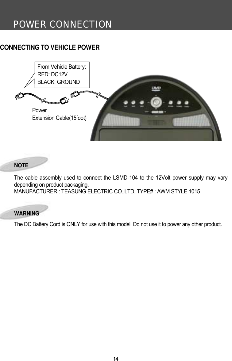 POWER CONNECTION14NOTE The cable assembly used to connect the LSMD-104 to the 12Volt power supply may varydepending on product packaging.MANUFACTURER : TEASUNG ELECTRIC CO.,LTD. TYPE# : AWM STYLE 1015From Vehicle Battery:RED: DC12VBLACK: GROUNDPowerExtension Cable(15foot)CONNECTING TO VEHICLE POWERWARNINGThe DC Battery Cord is ONLY for use with this model. Do not use it to power any other product.