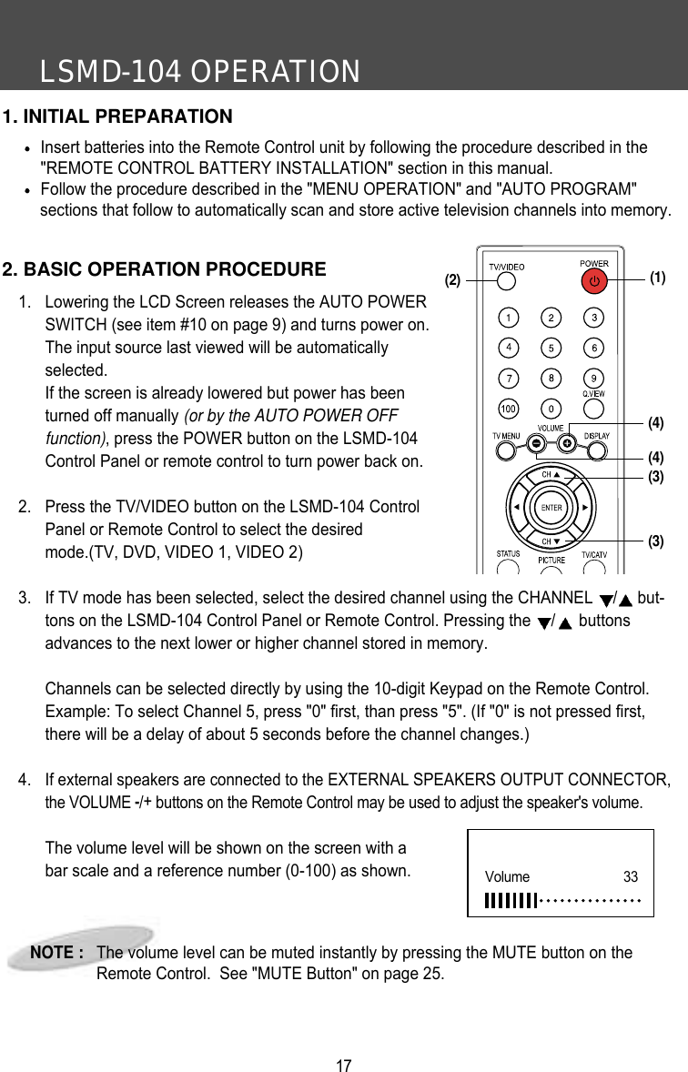LSMD-104 OPERATION171. INITIAL PREPARATIONInsert batteries into the Remote Control unit by following the procedure described in the"REMOTE CONTROL BATTERY INSTALLATION" section in this manual.Follow the procedure described in the "MENU OPERATION" and "AUTO PROGRAM" sections that follow to automatically scan and store active television channels into memory.2. BASIC OPERATION PROCEDURE1. Lowering the LCD Screen releases the AUTO POWERSWITCH (see item #10 on page 9) and turns power on.The input source last viewed will be automaticallyselected. If the screen is already lowered but power has beenturned off manually (or by the AUTO POWER OFFfunction), press the POWER button on the LSMD-104Control Panel or remote control to turn power back on.2.  Press the TV/VIDEO button on the LSMD-104 ControlPanel or Remote Control to select the desiredmode.(TV, DVD, VIDEO 1, VIDEO 2)3.  If TV mode has been selected, select the desired channel using the CHANNEL  /but-tons on the LSMD-104 Control Panel or Remote Control. Pressing the  /buttonsadvances to the next lower or higher channel stored in memory.Channels can be selected directly by using the 10-digit Keypad on the Remote Control.Example: To select Channel 5, press "0" first, than press "5". (If "0" is not pressed first,there will be a delay of about 5 seconds before the channel changes.)4. If external speakers are connected to the EXTERNAL SPEAKERS OUTPUT CONNECTOR,the VOLUME -/+buttons on the Remote Control may be used to adjust the speaker's volume.The volume level will be shown on the screen with abar scale and a reference number (0-100) as shown. NOTE :   The volume level can be muted instantly by pressing the MUTE button on theRemote Control.  See "MUTE Button" on page 25.Volume      33(4)(3)(3)(2) (1)(4)