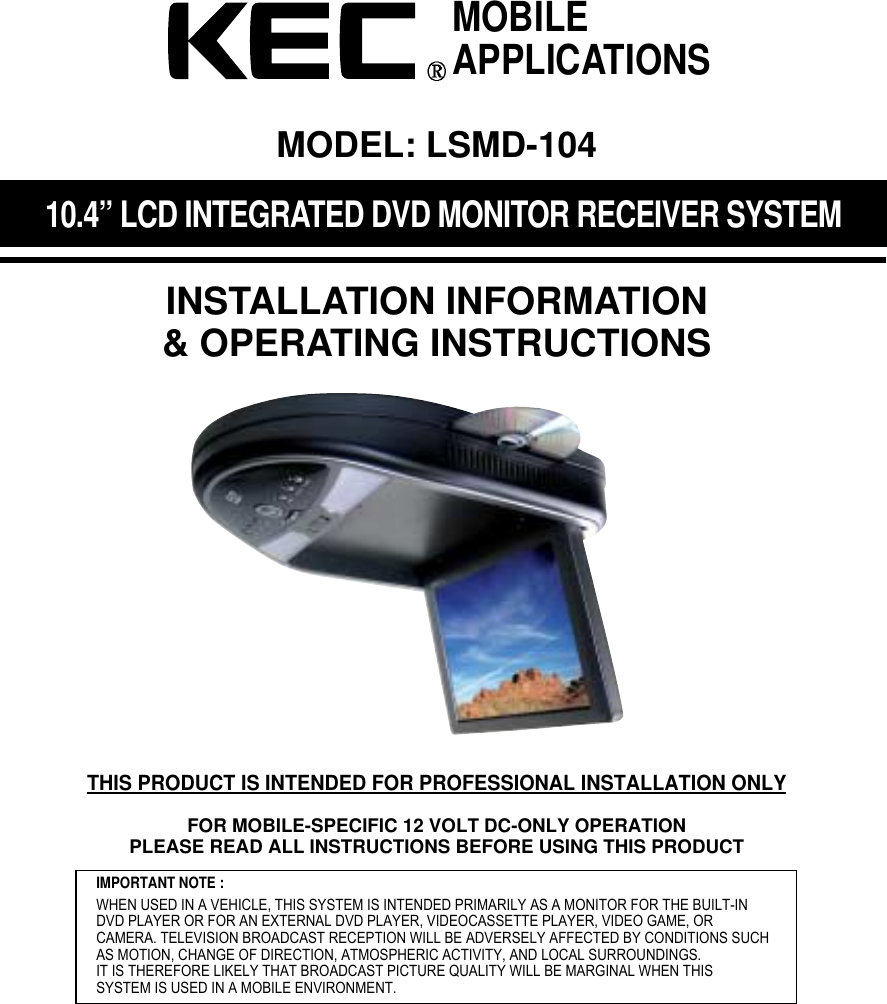 10.4&rdquo; LCD INTEGRATED DVD MONITOR RECEIVER SYSTEMINSTALLATION INFORMATION&amp; OPERATING INSTRUCTIONSIMPORTANT NOTE :WHEN USED IN A VEHICLE, THIS SYSTEM IS INTENDED PRIMARILY AS A MONITOR FOR THE BUILT-INDVD PLAYER OR FOR AN EXTERNAL DVD PLAYER, VIDEOCASSETTE PLAYER, VIDEO GAME, ORCAMERA. TELEVISION BROADCAST RECEPTION WILL BE ADVERSELY AFFECTED BY CONDITIONS SUCHAS MOTION, CHANGE OF DIRECTION, ATMOSPHERIC ACTIVITY, AND LOCAL SURROUNDINGS.IT IS THEREFORE LIKELY THAT BROADCAST PICTURE QUALITY WILL BE MARGINAL WHEN THIS SYSTEM IS USED IN A MOBILE ENVIRONMENT.MOBILEAPPLICATIONSMODEL: LSMD-104THIS PRODUCT IS INTENDED FOR PROFESSIONAL INSTALLATION ONLYFOR MOBILE-SPECIFIC 12 VOLT DC-ONLY OPERATIONPLEASE READ ALL INSTRUCTIONS BEFORE USING THIS PRODUCT