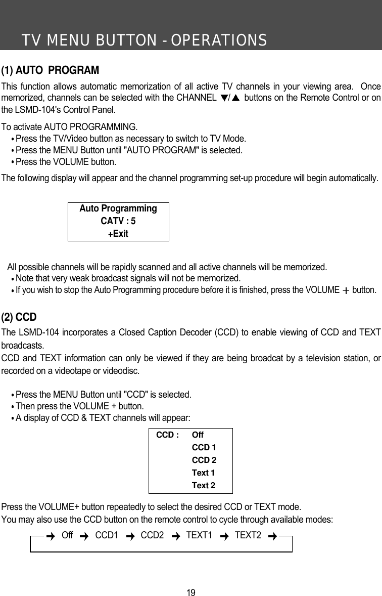 TV MENU BUTTON - OPERATIONS19(1) AUTO  PROGRAMThis function allows automatic memorization of all active TV channels in your viewing area.  Oncememorized, channels can be selected with the CHANNEL  /buttons on the Remote Control or onthe LSMD-104's Control Panel. To activate AUTO PROGRAMMING. Press the TV/Video button as necessary to switch to TV Mode.Press the MENU Button until "AUTO PROGRAM" is selected.Press the VOLUME button.The following display will appear and the channel programming set-up procedure will begin automatically.All possible channels will be rapidly scanned and all active channels will be memorized.Note that very weak broadcast signals will not be memorized.If you wish to stop the Auto Programming procedure before it is finished, press the VOLUME  button.(2) CCDThe LSMD-104 incorporates a Closed Caption Decoder (CCD) to enable viewing of CCD and TEXTbroadcasts.CCD and TEXT information can only be viewed if they are being broadcat by a television station, orrecorded on a videotape or videodisc. Press the MENU Button until "CCD" is selected.Then press the VOLUME + button.A display of CCD &amp; TEXT channels will appear:Press the VOLUME+ button repeatedly to select the desired CCD or TEXT mode.You may also use the CCD button on the remote control to cycle through available modes:Auto ProgrammingCATV : 5+ExitCCD :  OffCCD 1CCD 2Text 1Text 2Off  CCD1  CCD2   TEXT1  TEXT2 
