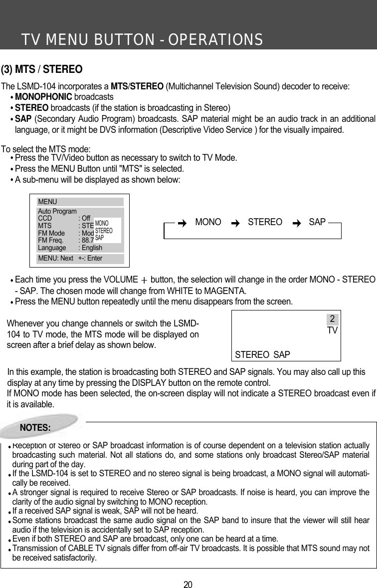 TV MENU BUTTON - OPERATIONS20(3) MTS / STEREOThe LSMD-104 incorporates a MTS/STEREO (Multichannel Television Sound) decoder to receive:MONOPHONIC broadcasts STEREO broadcasts (if the station is broadcasting in Stereo)SAP (Secondary Audio Program) broadcasts. SAP material might be an audio track in an additionallanguage, or it might be DVS information (Descriptive Video Service ) for the visually impaired.To select the MTS mode:Press the TV/Video button as necessary to switch to TV Mode.Press the MENU Button until "MTS" is selected.A sub-menu will be displayed as shown below:Each time you press the VOLUME  button, the selection will change in the order MONO - STEREO- SAP. The chosen mode will change from WHITE to MAGENTA. Press the MENU button repeatedly until the menu disappears from the screen.Whenever you change channels or switch the LSMD-104 to TV mode, the MTS mode will be displayed onscreen after a brief delay as shown below.In this example, the station is broadcasting both STEREO and SAP signals. You may also call up thisdisplay at any time by pressing the DISPLAY button on the remote control.If MONO mode has been selected, the on-screen display will not indicate a STEREO broadcast even ifit is available.NOTES:Reception of Stereo or SAP broadcast information is of course dependent on a television station actuallybroadcasting such material. Not all stations do, and some stations only broadcast Stereo/SAP materialduring part of the day. If the LSMD-104 is set to STEREO and no stereo signal is being broadcast, a MONO signal will automati-cally be received.A stronger signal is required to receive Stereo or SAP broadcasts. If noise is heard, you can improve theclarity of the audio signal by switching to MONO reception.If a received SAP signal is weak, SAP will not be heard. Some stations broadcast the same audio signal on the SAP band to insure that the viewer will still hearaudio if the television is accidentally set to SAP reception.Even if both STEREO and SAP are broadcast, only one can be heard at a time.Transmission of CABLE TV signals differ from off-air TV broadcasts. It is possible that MTS sound may notbe received satisfactorily.MONO   STEREO   SAP2TVSTEREO SAPMENUAuto ProgramCCD : OffMTS : STEREOFM Mode : Mode 1FM Freq. : 88.7MHzLanguage : EnglishMENU: Next   +-: EnterMONOSTEREOSAPNOTES: