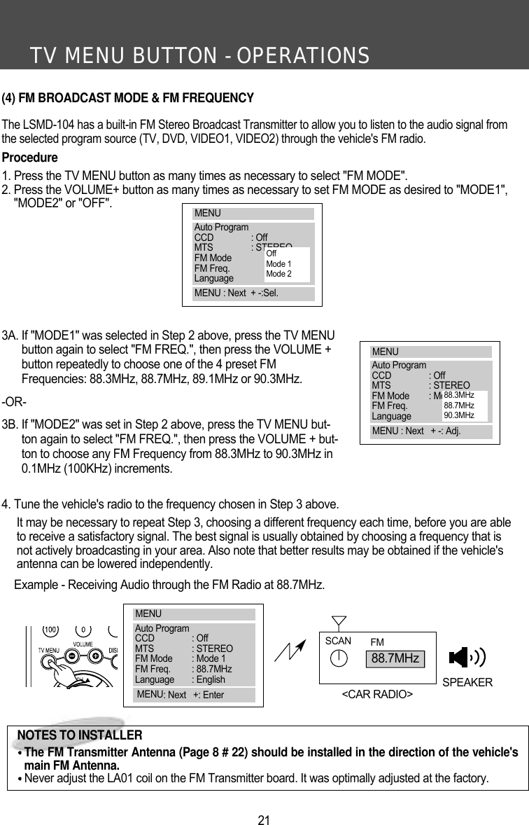 TV MENU BUTTON - OPERATIONS21(4) FM BROADCAST MODE &amp; FM FREQUENCYThe LSMD-104 has a built-in FM Stereo Broadcast Transmitter to allow you to listen to the audio signal fromthe selected program source (TV, DVD, VIDEO1, VIDEO2) through the vehicle's FM radio. Procedure1. Press the TV MENU button as many times as necessary to select "FM MODE".2. Press the VOLUME+ button as many times as necessary to set FM MODE as desired to "MODE1","MODE2" or "OFF".3A. If "MODE1" was selected in Step 2 above, press the TV MENUbutton again to select "FM FREQ.", then press the VOLUME +button repeatedly to choose one of the 4 preset FMFrequencies: 88.3MHz, 88.7MHz, 89.1MHz or 90.3MHz.-OR-3B. If "MODE2" was set in Step 2 above, press the TV MENU but-ton again to select "FM FREQ.", then press the VOLUME + but-ton to choose any FM Frequency from 88.3MHz to 90.3MHz in0.1MHz (100KHz) increments.4. Tune the vehicle's radio to the frequency chosen in Step 3 above.It may be necessary to repeat Step 3, choosing a different frequency each time, before you are ableto receive a satisfactory signal. The best signal is usually obtained by choosing a frequency that isnot actively broadcasting in your area. Also note that better results may be obtained if the vehicle'santenna can be lowered independently.Example - Receiving Audio through the FM Radio at 88.7MHz. 88.7MHzSCAN FMSPEAKER<CAR RADIO>NOTES TO INSTALLERThe FM Transmitter Antenna (Page 8 # 22) should be installed in the direction of the vehicle'smain FM Antenna.Never adjust the LA01 coil on the FM Transmitter board. It was optimally adjusted at the factory.MENUAuto ProgramCCD : OffMTS : STEREOFM ModeFM Freq.LanguageMENU : Next  + -:Sel.OffMode 1Mode 2MENUAuto ProgramCCD : OffMTS : STEREOFM Mode : Mode 1FM Freq.LanguageMENU : Next   + -: Adj.88.3MHz88.7MHz90.3MHzMENUAuto ProgramCCD : OffMTS : STEREOFM Mode : Mode 1FM Freq. : 88.7MHzLanguage : EnglishMENU: Next   +: Enter