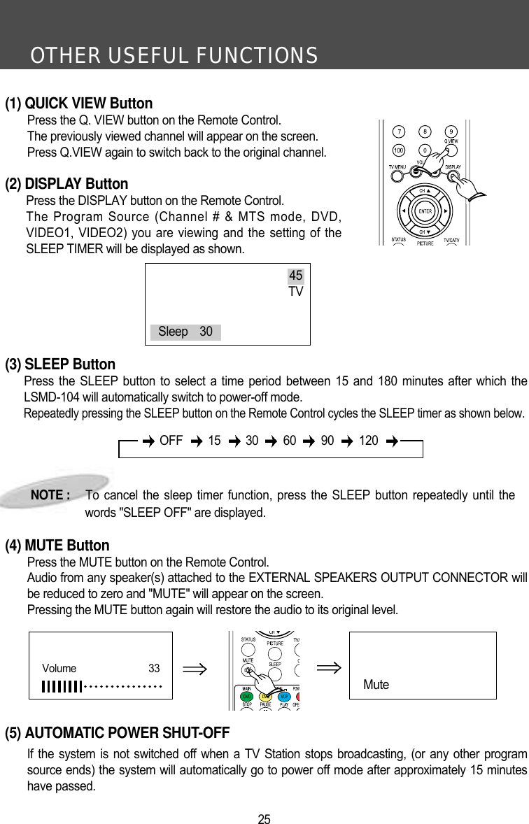 OTHER USEFUL FUNCTIONS25(1) QUICK VIEW ButtonPress the Q. VIEW button on the Remote Control.The previously viewed channel will appear on the screen.Press Q.VIEW again to switch back to the original channel.(2) DISPLAY ButtonPress the DISPLAY button on the Remote Control.The Program Source (Channel # &amp; MTS mode, DVD,VIDEO1, VIDEO2) you are viewing and the setting of theSLEEP TIMER will be displayed as shown. (3) SLEEP ButtonPress the SLEEP button to select a time period between 15 and 180 minutes after which theLSMD-104 will automatically switch to power-off mode.Repeatedly pressing the SLEEP button on the Remote Control cycles the SLEEP timer as shown below.(4) MUTE ButtonPress the MUTE button on the Remote Control.Audio from any speaker(s) attached to the EXTERNAL SPEAKERS OUTPUT CONNECTOR willbe reduced to zero and "MUTE" will appear on the screen.Pressing the MUTE button again will restore the audio to its original level.(5) AUTOMATIC POWER SHUT-OFFIf the system is not switched off when a TV Station stops broadcasting, (or any other programsource ends) the system will automatically go to power off mode after approximately 15 minuteshave passed.NOTE :     To cancel the sleep timer function, press the SLEEP button repeatedly until thewords "SLEEP OFF" are displayed.45TVSleep    30OFF 15 30 60 90 120Mute Volume      33