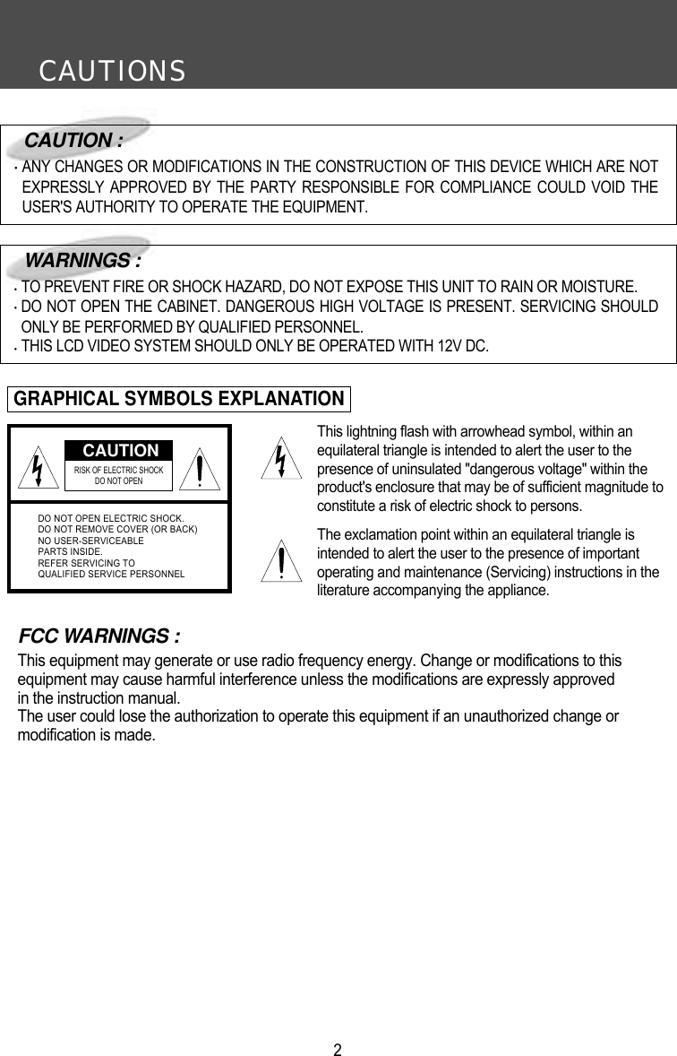 CAUTIONS2FCC WARNINGS :This equipment may generate or use radio frequency energy. Change or modifications to this equipment may cause harmful interference unless the modifications are expressly approved in the instruction manual.The user could lose the authorization to operate this equipment if an unauthorized change or modification is made.CAUTIONRISK OF ELECTRIC SHOCK DO NOT OPENDO NOT OPEN ELECTRIC SHOCK.DO NOT REMOVE COVER (OR BACK)NO USER-SERVICEABLEPARTS INSIDE.REFER SERVICING TOQUALIFIED SERVICE PERSONNELCAUTION :ANY CHANGES OR MODIFICATIONS IN THE CONSTRUCTION OF THIS DEVICE WHICH ARE NOTEXPRESSLY APPROVED BY THE PARTY RESPONSIBLE FOR COMPLIANCE COULD VOID THEUSER'S AUTHORITY TO OPERATE THE EQUIPMENT.WARNINGS :TO PREVENT FIRE OR SHOCK HAZARD, DO NOT EXPOSE THIS UNIT TO RAIN OR MOISTURE.DO NOT OPEN THE CABINET. DANGEROUS HIGH VOLTAGE IS PRESENT. SERVICING SHOULDONLY BE PERFORMED BY QUALIFIED PERSONNEL.THIS LCD VIDEO SYSTEM SHOULD ONLY BE OPERATED WITH 12V DC.GRAPHICAL SYMBOLS EXPLANATIONThis lightning flash with arrowhead symbol, within anequilateral triangle is intended to alert the user to thepresence of uninsulated "dangerous voltage" within theproduct's enclosure that may be of sufficient magnitude toconstitute a risk of electric shock to persons.The exclamation point within an equilateral triangle isintended to alert the user to the presence of importantoperating and maintenance (Servicing) instructions in theliterature accompanying the appliance.
