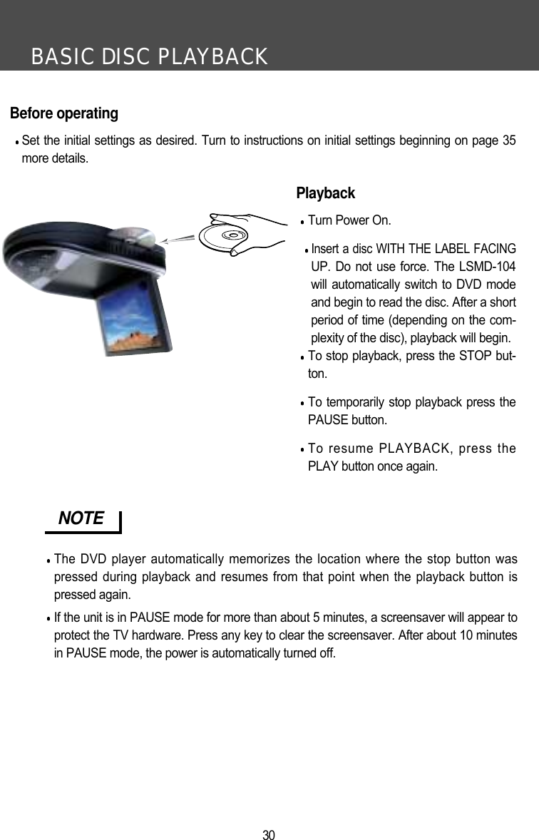 BASIC DISC PLAYBACK30Before operatingSet the initial settings as desired. Turn to instructions on initial settings beginning on page 35more details.PlaybackTurn Power On.Insert a disc WITH THE LABEL FACINGUP. Do not use force. The LSMD-104will automatically switch to DVD modeand begin to read the disc. After a shortperiod of time (depending on the com-plexity of the disc), playback will begin. To stop playback, press the STOP but-ton.To temporarily stop playback press thePAUSE button.To resume PLAYBACK, press thePLAY button once again.NOTEThe DVD player automatically memorizes the location where the stop button waspressed during playback and resumes from that point when the playback button ispressed again.If the unit is in PAUSE mode for more than about 5 minutes, a screensaver will appear toprotect the TV hardware. Press any key to clear the screensaver. After about 10 minutesin PAUSE mode, the power is automatically turned off. 
