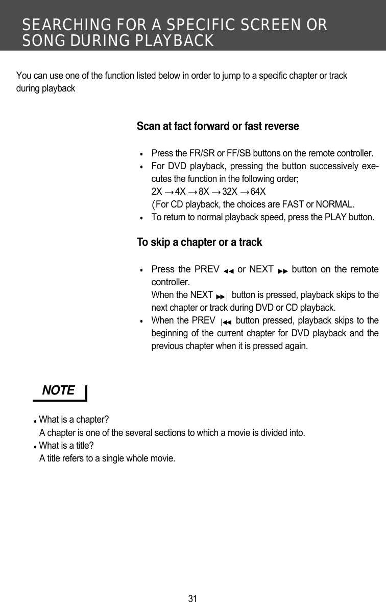 SEARCHING FOR A SPECIFIC SCREEN OR SONG DURING PLAYBACK31You can use one of the function listed below in order to jump to a specific chapter or track during playbackScan at fact forward or fast reversePress the FR/SR or FF/SB buttons on the remote controller.For DVD playback, pressing the button successively exe-cutes the function in the following order;2X  4X  8X  32X  64X For CD playback, the choices are FAST or NORMAL.To return to normal playback speed, press the PLAY button.To skip a chapter or a trackPress the PREV  or NEXT  button on the remotecontroller.When the NEXT  button is pressed, playback skips to thenext chapter or track during DVD or CD playback.When the PREV  button pressed, playback skips to thebeginning of the current chapter for DVD playback and theprevious chapter when it is pressed again.  NOTEWhat is a chapter?A chapter is one of the several sections to which a movie is divided into.What is a title?A title refers to a single whole movie. 