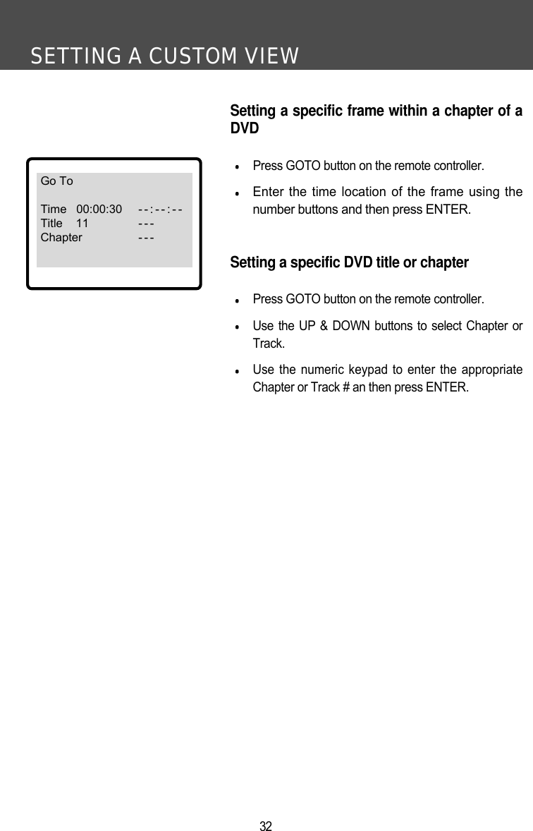 SETTING A CUSTOM VIEW32Setting a specific frame within a chapter of aDVDPress GOTO button on the remote controller.Enter the time location of the frame using thenumber buttons and then press ENTER.Setting a specific DVD title or chapterPress GOTO button on the remote controller.Use the UP &amp; DOWN buttons to select Chapter orTrack. Use the numeric keypad to enter the appropriateChapter or Track # an then press ENTER. Go ToTime   00:00:30 --:--:--Title    11 - - -Chapter - - -