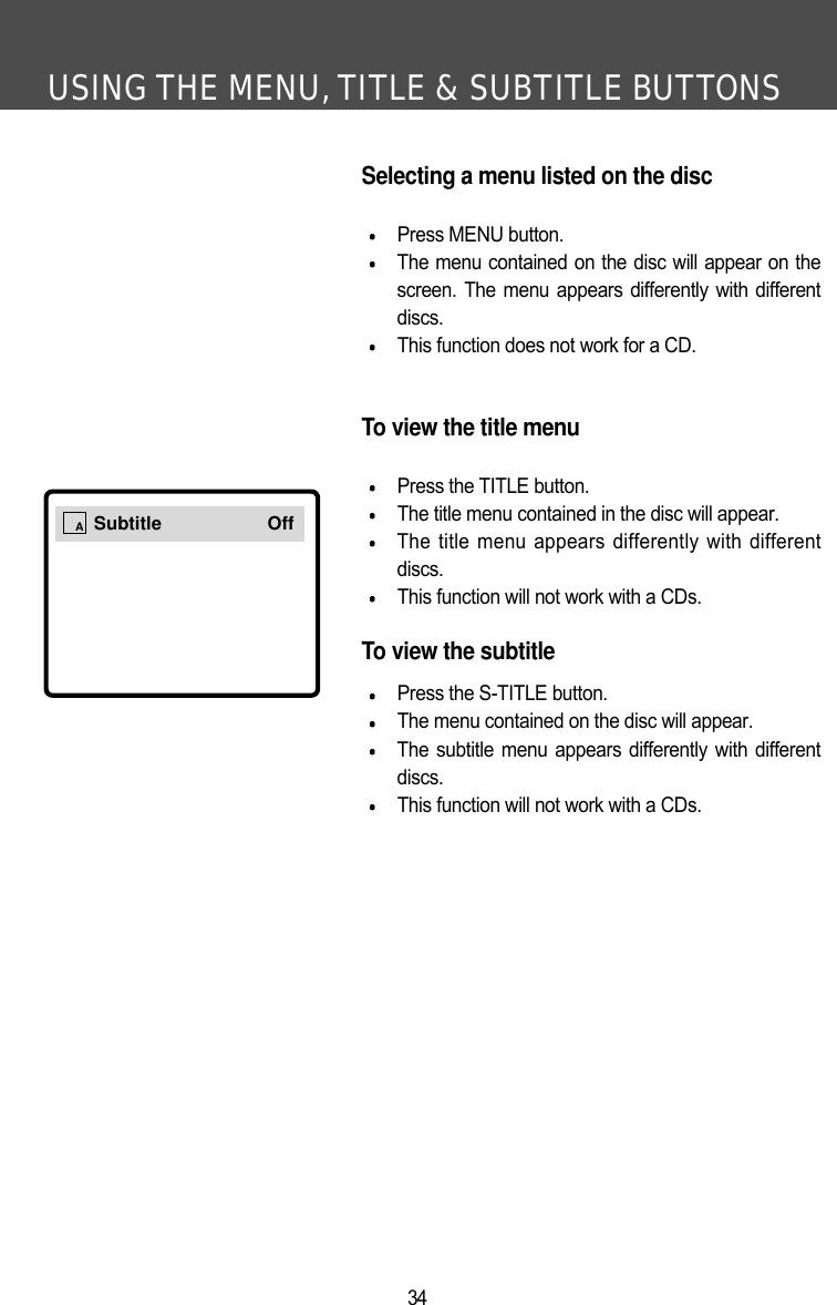 USING THE MENU, TITLE &amp; SUBTITLE BUTTONS34Selecting a menu listed on the discPress MENU button.The menu contained on the disc will appear on thescreen. The menu appears differently with differentdiscs. This function does not work for a CD.To view the title menuPress the TITLE button.The title menu contained in the disc will appear.The title menu appears differently with differentdiscs.This function will not work with a CDs.To view the subtitle Press the S-TITLE button.The menu contained on the disc will appear. The subtitle menu appears differently with differentdiscs.This function will not work with a CDs.Subtitle OffA