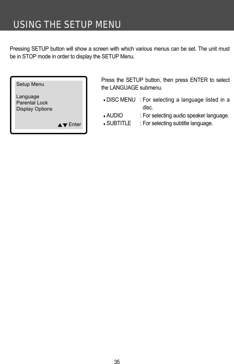 USING THE SETUP MENU35Pressing SETUP button will show a screen with which various menus can be set. The unit mustbe in STOP mode in order to display the SETUP Menu. Press the SETUP button, then press ENTER to selectthe LANGUAGE submenu. DISC MENU : For selecting a language listed in adisc.AUDIO : For selecting audio speaker language.SUBTITLE : For selecting subtitle language.Setup MenuLanguageParental LockDisplay OptionsEnter