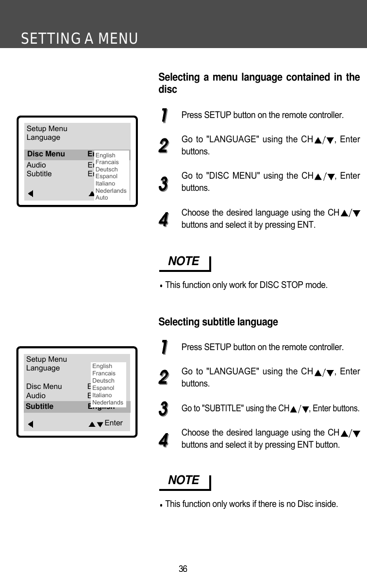 SETTING A MENU36Selecting a menu language contained in thediscPress SETUP button on the remote controller.Go to "LANGUAGE" using the CH , Enterbuttons.Go to "DISC MENU" using the CH , Enterbuttons.Choose the desired language using the CHbuttons and select it by pressing ENT.Selecting subtitle languagePress SETUP button on the remote controller.Go to "LANGUAGE" using the CH , Enterbuttons.Go to "SUBTITLE" using the CH , Enter buttons.Choose the desired language using the CHbuttons and select it by pressing ENT button.NOTEThis function only work for DISC STOP mode.NOTEThis function only works if there is no Disc inside.Setup MenuLanguageDisc Menu EnglishAudio EnglishSubtitle EnglishEnterSubtitle EnglishSetup MenuLanguageDisc Menu EnglishAudio EnglishSubtitle EnglishEnterDisc Menu EnglishEnglishFrancaisDeutschEspanolItalianoNederlandsAutoEnglishFrancaisDeutschEspanolItalianoNederlands