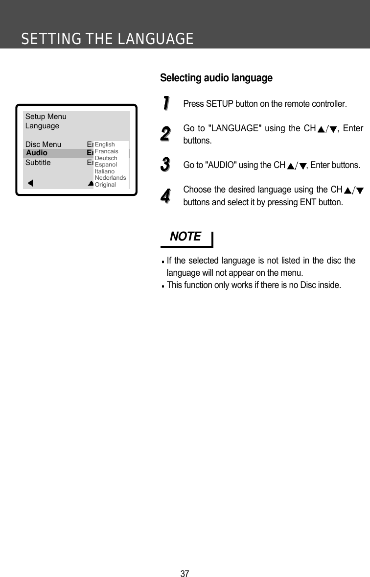 SETTING THE LANGUAGE37Selecting audio languagePress SETUP button on the remote controller.Go to "LANGUAGE" using the CH , Enterbuttons.Go to "AUDIO" using the CH , Enter buttons.Choose the desired language using the CHbuttons and select it by pressing ENT button.NOTEIf the selected language is not listed in the disc thelanguage will not appear on the menu.This function only works if there is no Disc inside. Setup MenuLanguageDisc Menu EnglishAudio EnglishSubtitle EnglishEnterAudio EnglishEnglishFrancaisDeutschEspanolItalianoNederlandsOriginal