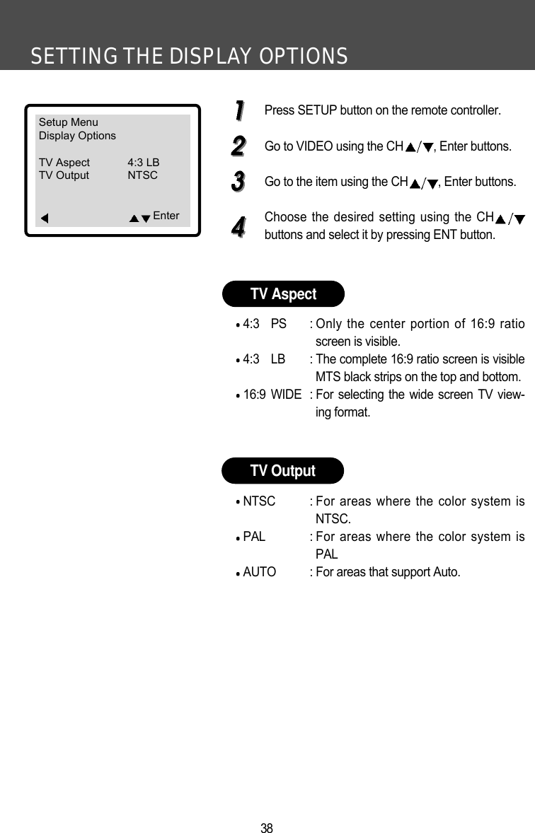 SETTING THE DISPLAY OPTIONS38Press SETUP button on the remote controller.Go to VIDEO using the CH , Enter buttons.Go to the item using the CH , Enter buttons.Choose the desired setting using the CHbuttons and select it by pressing ENT button.4:3 PS : Only the center portion of 16:9 ratioscreen is visible.4:3 LB : The complete 16:9 ratio screen is visibleMTS black strips on the top and bottom.16:9 WIDE : For selecting the wide screen TV view-ing format. NTSC : For areas where the color system isNTSC.PAL : For areas where the color system isPALAUTO : For areas that support Auto.TV AspectTV OutputSetup MenuDisplay OptionsTV Aspect 4:3 LBTV Output NTSCEnter