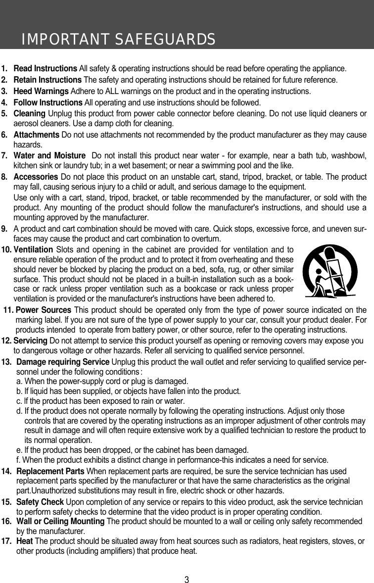 IMPORTANT SAFEGUARDS31. Read Instructions All safety &amp; operating instructions should be read before operating the appliance.2. Retain Instructions The safety and operating instructions should be retained for future reference.3. Heed Warnings Adhere to ALL warnings on the product and in the operating instructions.4. Follow Instructions All operating and use instructions should be followed.5. Cleaning Unplug this product from power cable connector before cleaning. Do not use liquid cleaners oraerosol cleaners. Use a damp cloth for cleaning. 6. Attachments Do not use attachments not recommended by the product manufacturer as they may causehazards. 7.  Water and Moisture Do not install this product near water - for example, near a bath tub, washbowl,kitchen sink or laundry tub; in a wet basement; or near a swimming pool and the like. 8. Accessories Do not place this product on an unstable cart, stand, tripod, bracket, or table. The productmay fall, causing serious injury to a child or adult, and serious damage to the equipment. Use only with a cart, stand, tripod, bracket, or table recommended by the manufacturer, or sold with theproduct. Any mounting of the product should follow the manufacturer's instructions, and should use amounting approved by the manufacturer. 9. A product and cart combination should be moved with care. Quick stops, excessive force, and uneven sur-faces may cause the product and cart combination to overturn. 10. Ventilation Slots and opening in the cabinet are provided for ventilation and toensure reliable operation of the product and to protect it from overheating and theseshould never be blocked by placing the product on a bed, sofa, rug, or other similarsurface. This product should not be placed in a built-in installation such as a book-case or rack unless proper ventilation such as a bookcase or rack unless properventilation is provided or the manufacturer's instructions have been adhered to. 11. Power Sources This product should be operated only from the type of power source indicated on themarking label. lf you are not sure of the type of power supply to your car, consult your product dealer. Forproducts intended  to operate from battery power, or other source, refer to the operating instructions.12. Servicing Do not attempt to service this product yourself as opening or removing covers may expose youto dangerous voltage or other hazards. Refer all servicing to qualified service personnel.13. Damage requiring Service Unplug this product the wall outlet and refer servicing to qualified service per-sonnel under the following conditions :a. When the power-supply cord or plug is damaged.b. lf liquid has been supplied, or objects have fallen into the product.c. lf the product has been exposed to rain or water.d. If the product does not operate normally by following the operating instructions. Adjust only thosecontrols that are covered by the operating instructions as an improper adjustment of other controls mayresult in damage and will often require extensive work by a qualified technician to restore the product toits normal operation.e. lf the product has been dropped, or the cabinet has been damaged.f. When the product exhibits a distinct change in performance-this indicates a need for service.14. Replacement Parts When replacement parts are required, be sure the service technician has usedreplacement parts specified by the manufacturer or that have the same characteristics as the originalpart.Unauthorized substitutions may result in fire, electric shock or other hazards.15. Safety Check Upon completion of any service or repairs to this video product, ask the service technicianto perform safety checks to determine that the video product is in proper operating condition.16. Wall or Ceiling Mounting The product should be mounted to a wall or ceiling only safety recommendedby the manufacturer.17. Heat The product should be situated away from heat sources such as radiators, heat registers, stoves, orother products (including amplifiers) that produce heat.