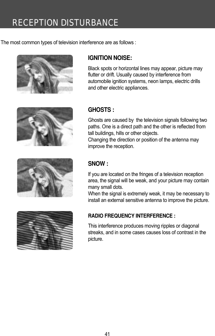 RECEPTION DISTURBANCE41The most common types of television interference are as follows :IGNITION NOISE:Black spots or horizontal lines may appear, picture may flutter or drift. Usually caused by interference from automobile ignition systems, neon lamps, electric drillsand other electric appliances.GHOSTS :Ghosts are caused by  the television signals following two paths. One is a direct path and the other is reflected fromtall buildings, hills or other objects. Changing the direction or position of the antenna mayimprove the reception.SNOW : If you are located on the fringes of a television reception area, the signal will be weak, and your picture may containmany small dots. When the signal is extremely weak, it may be necessary to install an external sensitive antenna to improve the picture.RADIO FREQUENCY INTERFERENCE : This interference produces moving ripples or diagonal streaks, and in some cases causes loss of contrast in thepicture.