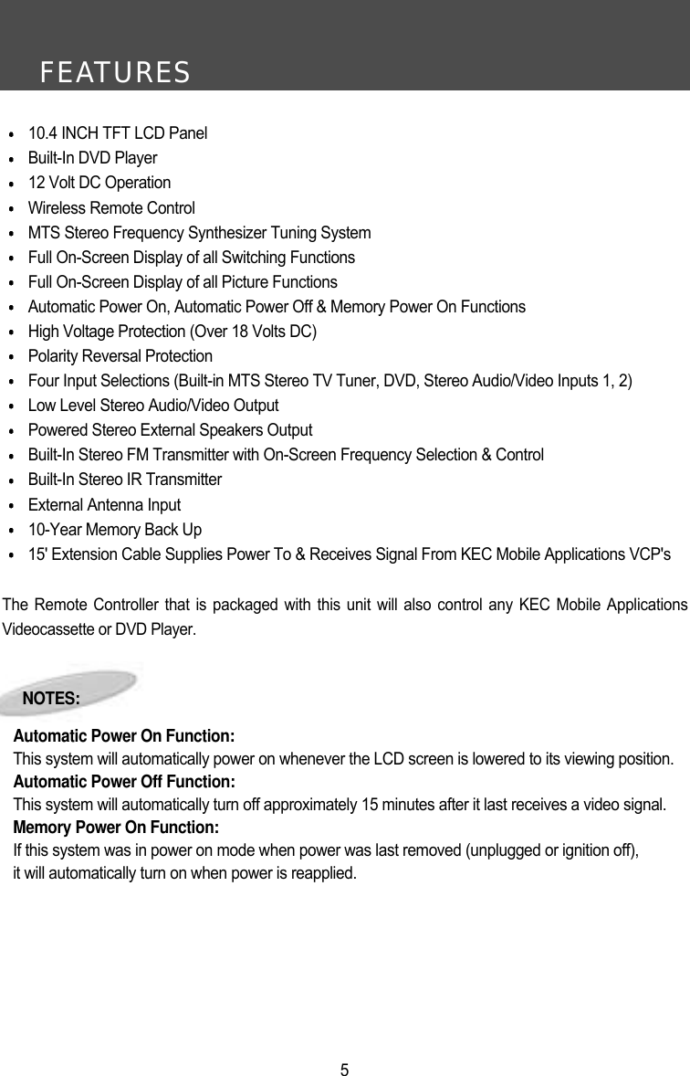 FEATURES510.4 INCH TFT LCD PanelBuilt-In DVD Player12 Volt DC OperationWireless Remote ControlMTS Stereo Frequency Synthesizer Tuning SystemFull On-Screen Display of all Switching FunctionsFull On-Screen Display of all Picture FunctionsAutomatic Power On, Automatic Power Off &amp; Memory Power On FunctionsHigh Voltage Protection (Over 18 Volts DC)Polarity Reversal ProtectionFour Input Selections (Built-in MTS Stereo TV Tuner, DVD, Stereo Audio/Video Inputs 1, 2) Low Level Stereo Audio/Video OutputPowered Stereo External Speakers OutputBuilt-In Stereo FM Transmitter with On-Screen Frequency Selection &amp; ControlBuilt-In Stereo IR TransmitterExternal Antenna Input10-Year Memory Back Up15' Extension Cable Supplies Power To &amp; Receives Signal From KEC Mobile Applications VCP'sThe Remote Controller that is packaged with this unit will also control any KEC Mobile ApplicationsVideocassette or DVD Player.NOTES:Automatic Power On Function:This system will automatically power on whenever the LCD screen is lowered to its viewing position.Automatic Power Off Function:This system will automatically turn off approximately 15 minutes after it last receives a video signal.Memory Power On Function:If this system was in power on mode when power was last removed (unplugged or ignition off),it will automatically turn on when power is reapplied.